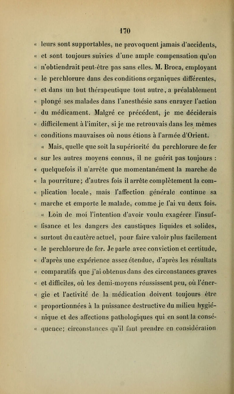 <( leurs sont supportables, ne provoquent jamais d'accidents, « et sont toujours suivies d'une ample compensation qu'on « n'obtiendrait peut-être pas sans elles. M. Broca, employant « le perchlorure dans des conditions organiques différentes, « et dans un but thérapeutique tout autre, a préalablement « plongé ses malades dans l'anesthésie sans enrayer l'action « du médicament. Malgré ce précédent, je me déciderais « difficilement à l'imiter, si je me retrouvais dans les mêmes « conditions mauvaises où nous étions à l'armée d'Orient. « Mais, quelle que soit la supériorité du perchlorure de fer « sur les autres moyens connus, il ne guérit pas toujours : « quelquefois il n'arrête que momentanément la marche de « la pourriture; d'autres fois il arrête complètement la com- « plication locale, mais l'affection générale continue sa « marche et emporte le malade, comme je l'ai vu deux fois. « Loin de moi l'intention d'avoir voulu exagérer l'insuf- « fisance et les dangers des caustiques liquides et solides, « surtout du cautère actuel, pour faire valoir plus facilement « le perchlorure de fer. Je parle avec conviction et certitude, « d'après une expérience assez étendue, d'après les résultats « comparatifs que j'ai obtenus dans des circonstances graves « et difficiles, où les demi-moyens réussissent peu, où l'éner- « gie et l'activité de la médication doivent toujours être « proportionnées à la puissance destructive du milieu hygié- « nique et des affections pathologiques qui en sont la consé- « quence; circonstances qu'il faut prendre en considération