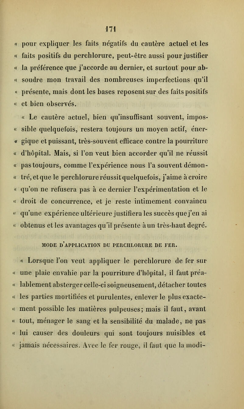 « pour expliquer les faits négatifs du cautère actuel et les « faits positifs du perchlorure, peut-être aussi pour justifier « la préférence que j'accorde au dernier, et surtout pour ab- «■ soudre mon travail des nombreuses imperfections qu'il « présente, mais dont les bases reposent sur des faits positifs « et bien observés. « Le cautère actuel, bien qu'insuffisant souvent, impos- « sible quelquefois, restera toujours un moyen actif, éner- v gique et puissant, très-souvent efficace contre la pourriture « d'hôpital. Mais, si l'on veut bien accorder qu'il ne réussit « pas toujours, comme l'expérience nous l'a souvent démon- « tré, et que le perchlorure réussit quelquefois, j'aime à croire « qu'on ne refusera pas à ce dernier l'expérimentation et le <( droit de concurrence, et je reste intimement convaincu « qu'une expérience ultérieure justifiera les succès que j'en ai « obtenus et les avantages qu'il présente à un très-haut degré. MODE D'APPLICATION DU PERCHLORURE DE FER. « Lorsque l'on veut appliquer le perchlorure de fer sur « une plaie envahie par la pourriture d'hôpital, il fautpréa- « lablement absterger celle-ci soigneusement, détacher toutes « les parties mortifiées et purulentes, enlever le plus exacte- « ment possible les matières pulpeuses ; mais il faut, avant « tout, ménager le sang et la sensibilité du malade, ne pas « lui causer des douleurs qui sont toujours nuisibles et « jamais nécessaires. Avec le fer rouge, il faut que la modi-