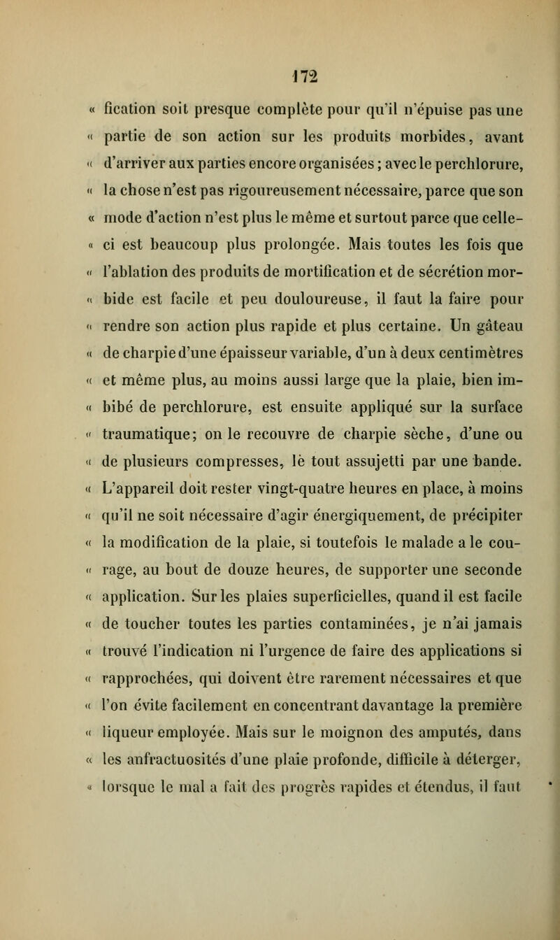 \T2 « fication soit presque complète pour qu'il n'épuise pas une « partie de son action sur les produits morbides, avant « d'arriver aux parties encore organisées ; avec le perchlorure, « la chose n'est pas rigoureusement nécessaire, parce que son « mode d'action n'est plus le même et surtout parce que celle- « ci est beaucoup plus prolongée. Mais toutes les fois que « l'ablation des produits de mortification et de sécrétion mor- « bide est facile et peu douloureuse, il faut la faire pour « rendre son action plus rapide et plus certaine. Un gâteau « de charpie d'une épaisseur variable, d'un à deux centimètres « et même plus, au moins aussi large que la plaie, bien im- « bibé de perchlorure, est ensuite appliqué sur la surface « traumatique; on le recouvre de charpie sèche, d'une ou <( de plusieurs compresses, le tout assujetti par une bande. « L'appareil doit rester vingt-quatre heures en place, à moins « qu'il ne soit nécessaire d'agir énergiquement, de précipiter « la modification de la plaie, si toutefois le malade a le cou- « rage, au bout de douze heures, de supporter une seconde « application. Sur les plaies superficielles, quand il est facile « de toucher toutes les parties contaminées, je n'ai jamais « trouvé l'indication ni l'urgence de faire des applications si « rapprochées, qui doivent être rarement nécessaires et que « l'on évite facilement en concentrant davantage la première « liqueur employée. Mais sur le moignon des amputés, dans « les anfractuosités d'une plaie profonde, difficile à déterger, « lorsque le mal a fait des progrès rapides et étendus, il faut