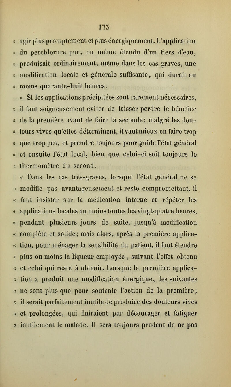 175 ( agir plus promptement et plus énergiquement. L'application « du perchlorure pur, ou même étendu d'un tiers d'eau, ( produisait ordinairement, même dans les cas graves, une <( modification locale et générale suffisante, qui durait au «( moins quarante-huit heures. « Si les applications précipitées sont rarement nécessaires, « il faut soigneusement éviter de laisser perdre le bénéfice « de la première avant de faire la seconde; malgré les dou- «■ leurs vives qu'elles déterminent, il vaut mieux en faire trop « que trop peu, et prendre toujours pour guide l'état général (t et ensuite l'état local, bien que celui-ci soit toujours le « thermomètre du second. <i Dans les cas très-graves, lorsque l'état général ne se « modifie pas avantageusement et reste compromettant, il « faut insister sur la médication interne et répéter les « applications locales au moins toutes les vingt-quatre heures, « pendant plusieurs jours de suite, jusqu'à modification « complète et solide; mais alors, après la première applica- « tion, pour ménager la sensibilité du patient, il faut étendre « plus ou moins la liqueur employée , suivant l'effet obtenu « et celui qui reste à obtenir. Lorsque la première applica- « tion a produit une modification énergique, les suivantes « ne sont plus que pour soutenir l'action de la première ; a il serait parfaitement inutile de produire des douleurs vives « et prolongées, qui finiraient par décourager et fatiguer « inutilement le malade. Il sera toujours prudent de ne pas
