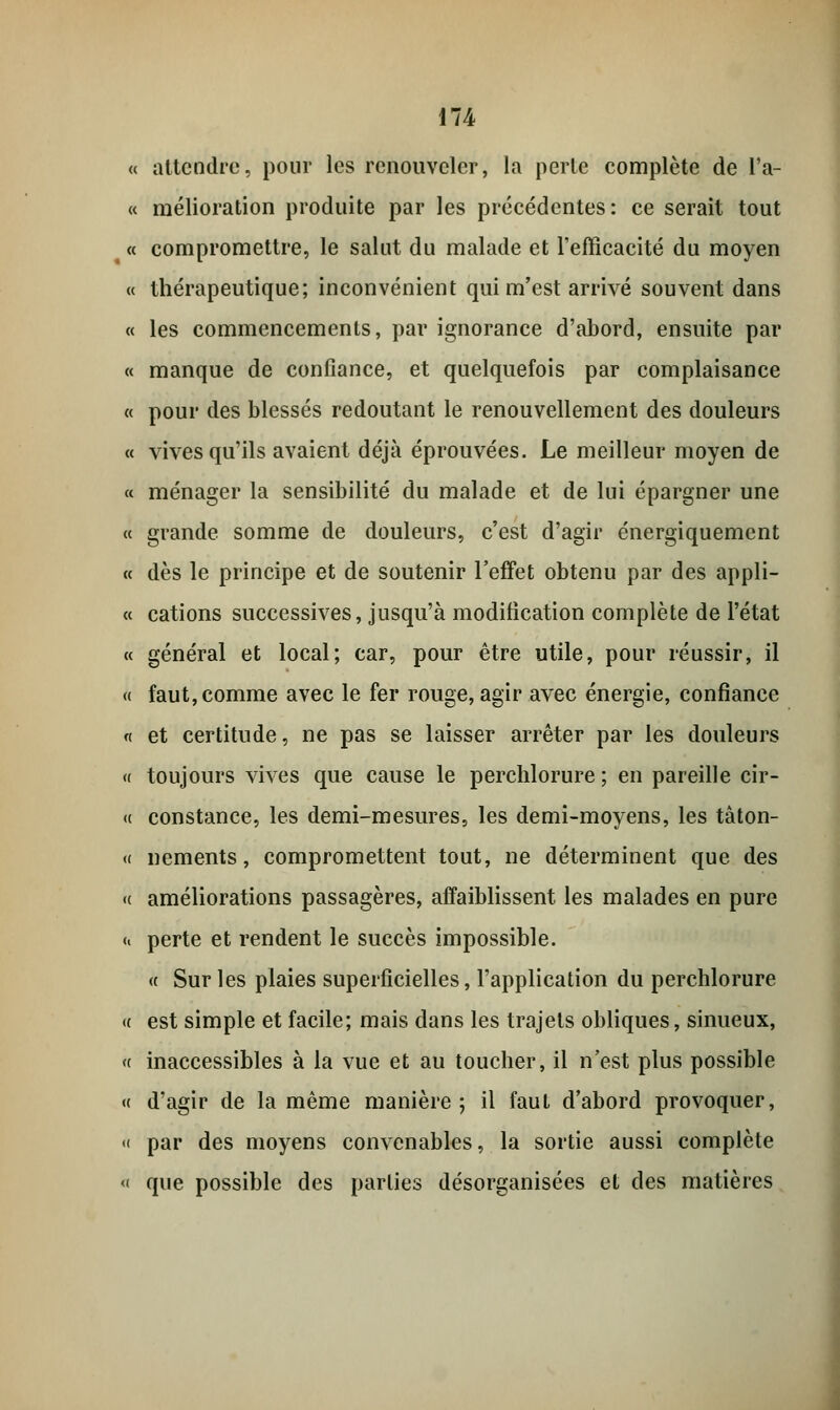 « attendre, pour les renouveler, la perle complète de l'a- « mélioration produite par les précédentes: ce serait tout « compromettre, le salut du malade et l'efficacité du moyen « thérapeutique; inconvénient qui m'est arrivé souvent dans « les commencements, par ignorance d'abord, ensuite par « manque de confiance, et quelquefois par complaisance « pour des blessés redoutant le renouvellement des douleurs « vives qu'ils avaient déjà éprouvées. Le meilleur moyen de « ménager la sensibilité du malade et de lui épargner une « grande somme de douleurs, c'est d'agir énergiquement « dès le principe et de soutenir l'effet obtenu par des appli- « cations successives, jusqu'à modification complète de l'état « général et local; car, pour être utile, pour réussir, il « faut, comme avec le fer rouge, agir avec énergie, confiance « et certitude, ne pas se laisser arrêter par les douleurs « toujours vives que cause le perchlorure ; en pareille cir- « constance, les demi-mesures, les demi-moyens, les tâton- « nements, compromettent tout, ne déterminent que des « améliorations passagères, affaiblissent les malades en pure « perte et rendent le succès impossible. « Sur les plaies superficielles, l'application du perchlorure <( est simple et facile; mais dans les trajets obliques, sinueux, « inaccessibles à la vue et au toucher, il n'est plus possible « d'agir de la même manière; il faut d'abord provoquer, « par des moyens convenables, la sortie aussi complète « que possible des parties désorganisées et des matières