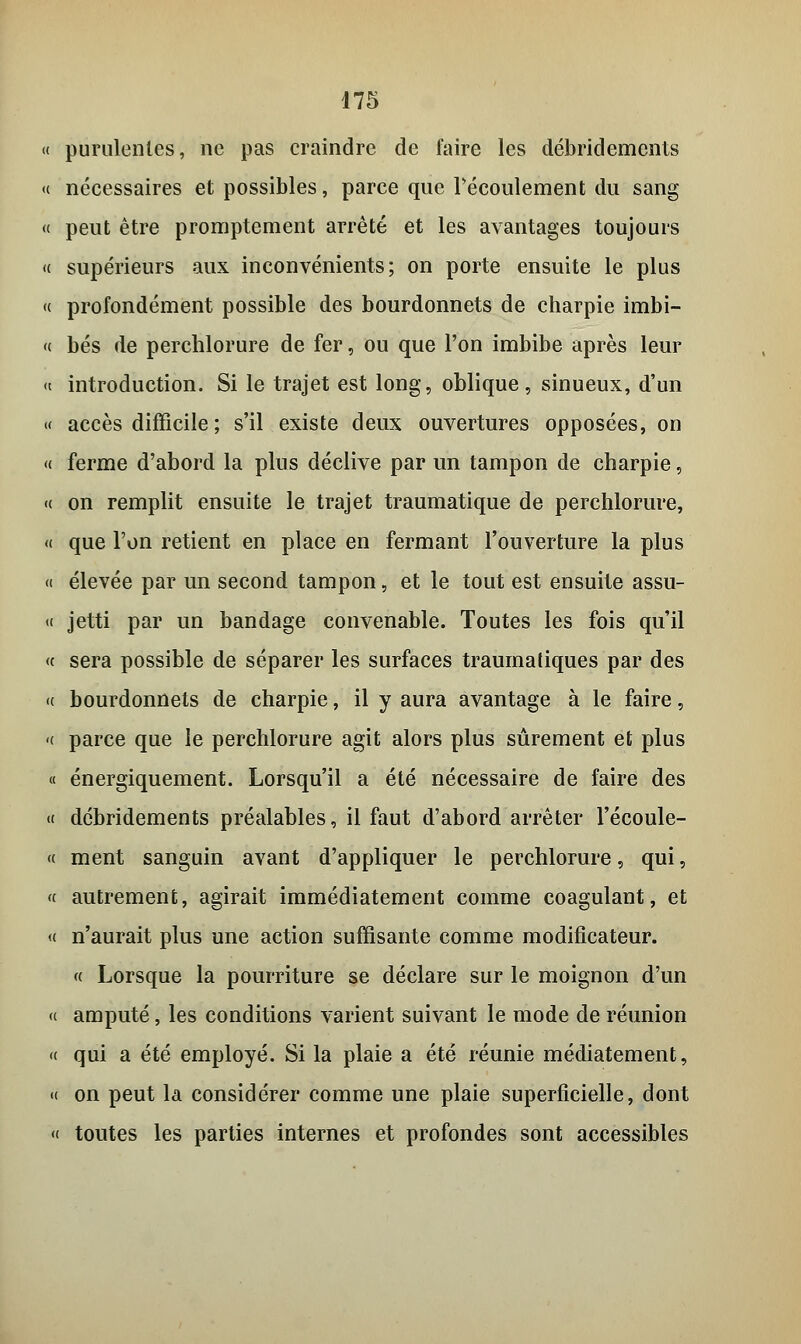 « purulentes, ne pas craindre de faire les débridemcnts « nécessaires et possibles, parce que Pécoulement du sang « peut être promptement arrêté et les avantages toujours « supérieurs aux inconvénients; on porte ensuite le plus « profondément possible des bourdonnets de charpie imbi- « bés de perchlorure de fer, ou que l'on imbibe après leur « introduction. Si le trajet est long, oblique, sinueux, d'un « accès difficile ; s'il existe deux ouvertures opposées, on « ferme d'abord la plus déclive par un tampon de charpie, « on remplit ensuite le trajet traumatique de perchlorure, « que l'on retient en place en fermant l'ouverture la plus a élevée par un second tampon, et le tout est ensuite assu- « jetti par un bandage convenable. Toutes les fois qu'il « sera possible de séparer les surfaces traumatiques par des <( bourdonnets de charpie, il y aura avantage à le faire, <( parce que le perchlorure agit alors plus sûrement et plus « énergiquement. Lorsqu'il a été nécessaire de faire des « dcbridements préalables, il faut d'abord arrêter l'écoule- « ment sanguin avant d'appliquer le perchlorure, qui, « autrement, agirait immédiatement comme coagulant, et « n'aurait plus une action suffisante comme modificateur. « Lorsque la pourriture se déclare sur le moignon d'un « amputé, les conditions varient suivant le mode de réunion « qui a été employé. Si la plaie a été réunie médiatement, « on peut la considérer comme une plaie superficielle, dont « toutes les parties internes et profondes sont accessibles