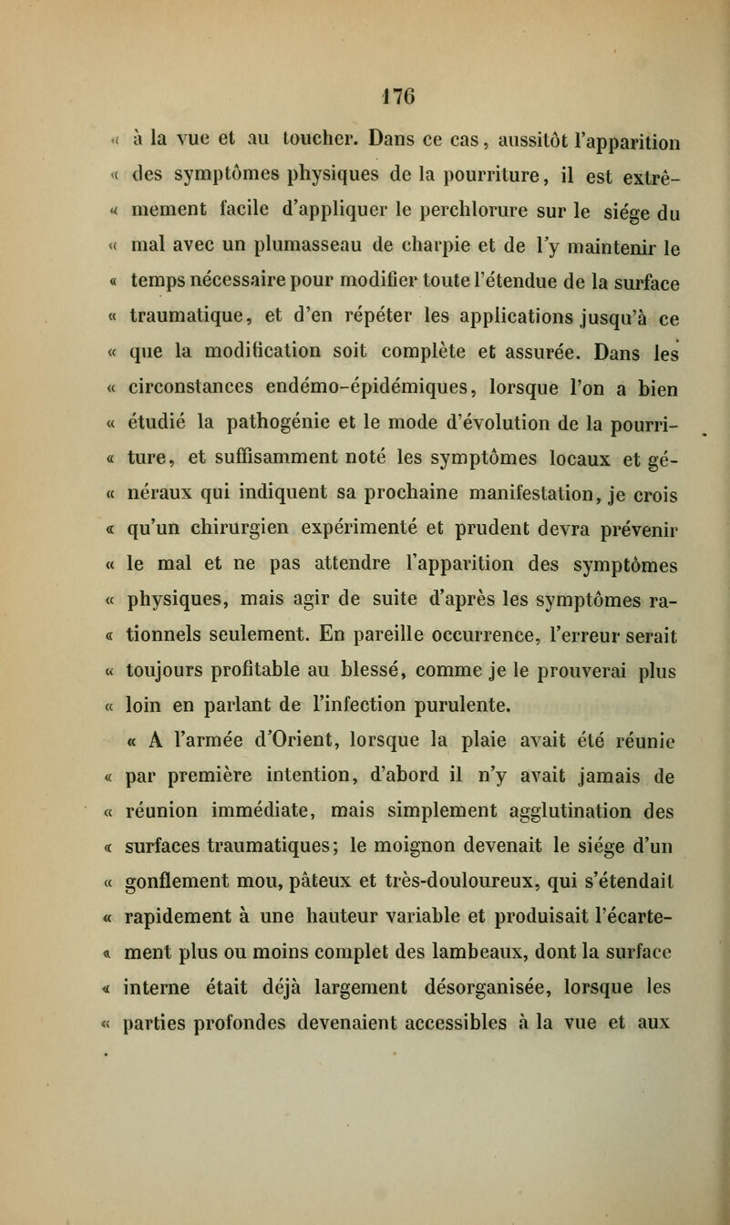 h à la vue et au toucher. Dans ce cas, aussitôt l'apparition « des symptômes physiques de la pourriture, il est extrê- « mement facile d'appliquer le perchlorure sur le siège du « mal avec un plumasseau de charpie et de l'y maintenir le « temps nécessaire pour modifier toute l'étendue de la surface « traumatique, et d'en répéter les applications jusqu'à ce « que la modification soit complète et assurée. Dans les « circonstances endémo-épidémiques, lorsque l'on a bien « étudié la pathogénie et le mode d'évolution de la pourri- « ture, et suffisamment noté les symptômes locaux et gé- « néraux qui indiquent sa prochaine manifestation, je crois « qu'un chirurgien expérimenté et prudent devra prévenir « le mal et ne pas attendre l'apparition des symptômes « physiques, mais agir de suite d'après les symptômes ra- ce tionnels seulement. En pareille occurrence, l'erreur serait « toujours profitable au blessé, comme je le prouverai plus « loin en parlant de l'infection purulente. « A l'armée d'Orient, lorsque la plaie avait été réunie « par première intention, d'abord il n'y avait jamais de « réunion immédiate, mais simplement agglutination des « surfaces traumatiques; le moignon devenait le siège d'un « gonflement mou, pâteux et très-douloureux, qui s'étendait « rapidement à une hauteur variable et produisait l'écarte- « ment plus ou moins complet des lambeaux, dont la surface « interne était déjà largement désorganisée, lorsque les « parties profondes devenaient accessibles à la vue et aux
