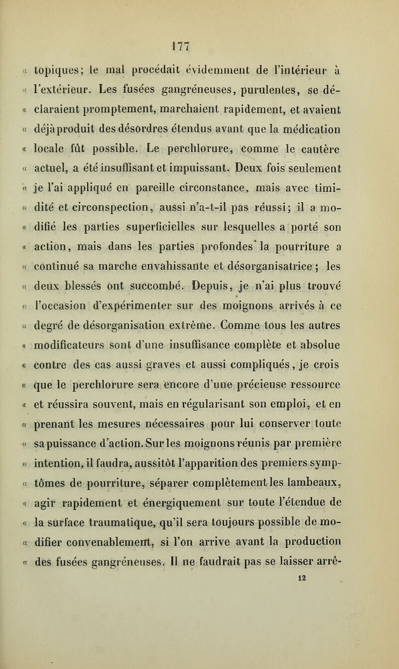9 topiques; le mal procédait évidemment de l'intérieur à « l'extérieur. Les fusées gangreneuses, purulentes, se dé- « claraient promptement, marchaient rapidement, et avaient « déjà produit des désordres étendus avant que la médication « locale fût possible. Le perchlorure, comme le cautère « actuel, a été insuffisant et impuissant. Deux fois seulement « je l'ai appliqué en pareille circonstance, mais avec timi- « dite et circonspection, aussi n'a-t-il pas réussi; il a mo- « difié les parties superficielles sur lesquelles a porté son « action, mais dans les parties profondes* la pourriture a « continué sa marche envahissante et désorganisatrice ; les « deux blessés ont succombé. Depuis, je n'ai plus trouvé « l'occasion d'expérimenter sur des moignons arrivés à ce « degré de désorganisation extrême. Comme tous les autres « modificateurs sont d'une insuffisance complète et absolue « contre des cas aussi graves et aussi compliqués, je crois « que le perchlorure sera encore d'une précieuse ressource « et réussira souvent, mais en régularisant son emploi, et en « prenant les mesures nécessaires pour lui conserver toute « sa puissance d'action. Sur les moignons réunis par première « intention, il faudra, aussitôt l'apparition des premiers.symp- « tomes de pourriture, séparer complètement les lambeaux, « agir rapidement et énergiquement sur toute l'étendue de « la surface traumatique, qu'il sera toujours possible de rao- « difier convenablement, si l'on arrive avant la production « des fusées gangreneuses. Il ne faudrait pas se laisser arrê- ta