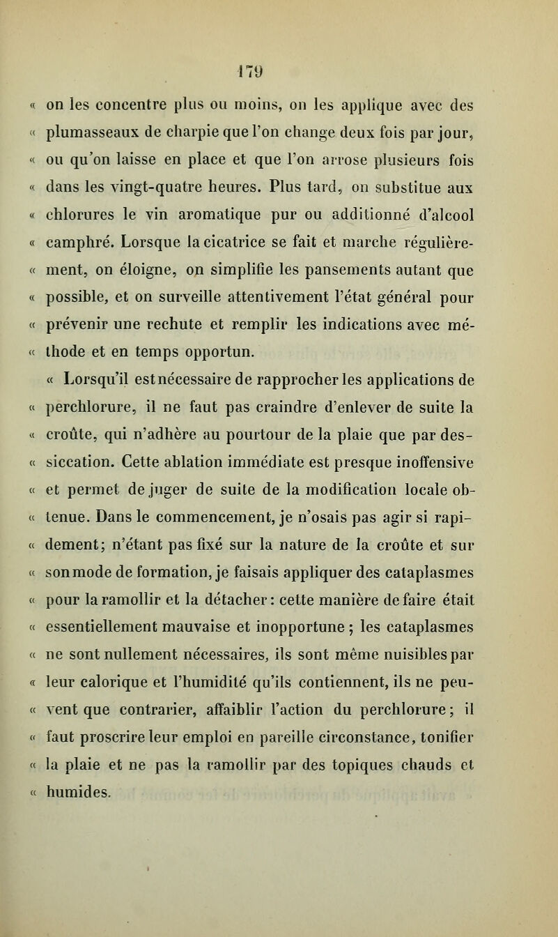 « on les concentre plus ou moins, on les applique avec des « plumasseaux de charpie que l'on change deux fois par jour, « ou qu'on laisse en place et que l'on arrose plusieurs fois « dans les vingt-quatre heures. Plus tard, on substitue aux « chlorures le vin aromatique pur ou additionné d'alcool « camphré. Lorsque la cicatrice se fait et marche régulière- « ment, on éloigne, on simplifie les pansements autant que « possible, et on surveille attentivement l'état général pour « prévenir une rechute et remplir les indications avec mé- « thode et en temps opportun. « Lorsqu'il estnécessaire de rapprocher les applications de « perchlorure, il ne faut pas craindre d'enlever de suite la « croûte, qui n'adhère au pourtour de la plaie que par des- « siccation. Cette ablation immédiate est presque inoffensive « et permet déjuger de suite de la modification locale ob- « tenue. Dans le commencement, je n'osais pas agir si rapi- « dément; n'étant pas fixé sur la nature de la croûte et sur « sonmode de formation, je faisais appliquer des cataplasmes « pour la ramollir et la détacher : cette manière de faire était « essentiellement mauvaise et inopportune ; les cataplasmes « ne sont nullement nécessaires, ils sont même nuisibles par « leur calorique et l'humidité qu'ils contiennent, ils ne peu- « vent que contrarier, affaiblir l'action du perchlorure ; il « faut proscrire leur emploi en pareille circonstance, tonifier « la plaie et ne pas la ramollir par des topiques chauds et « humides.