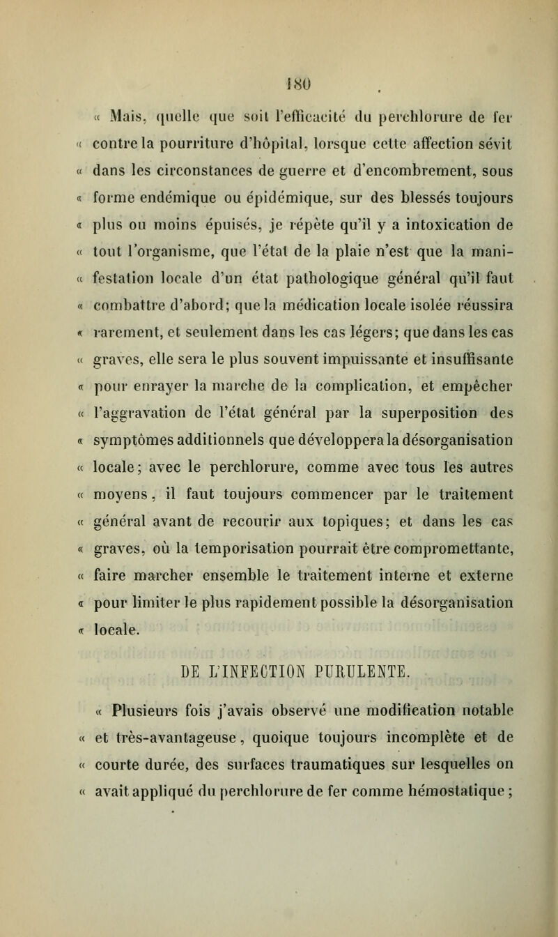 i.SO « Mais, quelle que suit l'efficacité du perehlorure de fer « contre la pourriture d'hôpital, lorsque cette affection sévit « dans les circonstances de guerre et d'encombrement, sous « forme endémique ou épidémique, sur des blessés toujours « plus ou moins épuisés, je répète qu'il y a intoxication de « tout l'organisme, que l'étal de la plaie n'est que la mani- « festation locale d'un état pathologique général qu'il faut « combattre d'abord; que la médication locale isolée réussira « rarement, et seulement dans les cas légers; que dans les cas « graves, elle sera le plus souvent impuissante et insuffisante « pour enrayer la marche de la complication, et empêcher « l'aggravation de l'état général par la superposition des « symptômes additionnels que développera la désorganisation « locale; avec le perehlorure, comme avec tous les autres « moyens, il faut toujours commencer par le traitement « général avant de recourir aux topiques; et dans les cas « graves, où la temporisation pourrait être compromettante, « faire marcher ensemble le traitement interne et externe « pour limiter le plus rapidement possible la désorganisation « locale. DE L'INFECTION PURULENTE. « Plusieurs fois j'avais observé une modification notable « et très-avantageuse, quoique toujours incomplète et de « courte durée, des surfaces traumatiques sur lesquelles on « avait appliqué du perehlorure de fer comme hémostatique ;