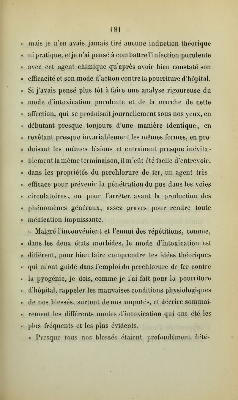 « mais je n'en avais jamais tiré aucune induction théorique « ni pratique, et je n'ai pensé à combattre l'infection purulente « avec cet agent chimique qu'après avoir bien constaté son « efficacité et son mode d'action contre la pourriture d'hôpital. « Si j'avais pensé plus tôt à faire une analyse rigoureuse du « mode d'intoxication purulente et de la marche de cette « affection, qui se produisait journellement sous nos yeux, en « débutant presque toujours d'une manière identique, en « revêtant presque invariablement les mêmes formes, en pro- « duisant les mêmes lésions et entraînant presque inévita - « blement la même terminaison, il m'eût été facile d'entrevoir, « dans les propriétés du perchlorure de fer, un agent très- « efficace pour prévenir la pénétration du pus dans les voies « circulatoires, ou pour l'arrêter, a^vant la production des « phénomènes généraux, assez graves pour rendre toute « médication impuissante. « Malgré l'inconvénient et l'ennui des répétitions, comme, « dans les deux états morbides, le mode d'intoxication est « différent, pour bien faire comprendre les idées théoriques « qui m'ont guidé dans l'emploi du perchlorure de fer contre « la pyogénie, je dois, comme je l'ai fait pour la pourriture « d'hôpital, rappeler les mauvaises conditions physiologiques « de nos blessés, surtout de nos amputés, et décrire sommai- « renient les différents modes d'intoxication qui ont été les « plus fréquents et les plus évidents. « Presque tous nos blessés étaient profondément, dété-