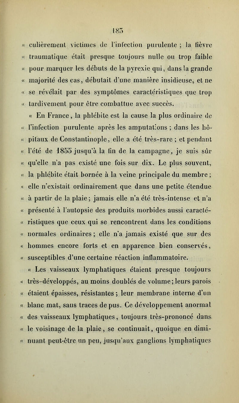 185 « culièrement victimes de l'infection purulente ; la fièvre « traumatique était presque toujours nulle ou trop faible « pour marquer les débuts de la pyrexie qui, dans la grande « majorité des cas, débutait d'une manière insidieuse, et ne « se révélait par des symptômes caractéristiques que trop « tardivement pour être combattue avec succès. « En France, la phlébite est la cause la plus ordinaire de « l'infection purulente après les amputations ; dans les hô- « pitaux de Constantinople, elle a été très-rare ; et pendant « l'été de 1855 jusqu'à la fin de la campagne, je suis sûr « qu'elle n'a pas existé une fois sur dix. Le plus souvent, « la phlébite était bornée à la veine principale du membre ; « elle n'existait ordinairement que dans une petite étendue « à partir de la plaie ; jamais elle n'a été très-intense et n'a « présenté à l'autopsie des produits morbides aussi caracté- « ristiques que ceux qui se rencontrent dans les conditions « normales ordinaires ; elle n'a jamais existé que sur des « hommes encore forts et en apparence bien conservés, « susceptibles d'une certaine réaction inflammatoire. « Les vaisseaux lymphatiques étaient presque toujours « très-développés, au moins doublés de volume; leurs parois « étaient épaisses, résistantes ; leur membrane interne d'un « blanc mat, sans traces de pus. Ce développement anormal « des vaisseaux lymphatiques, toujours très-prononcé dans « le voisinage de la plaie, se continuait, quoique en dimi- « nuant peut-être un peu, jusqu'aux ganglions lymphatiques