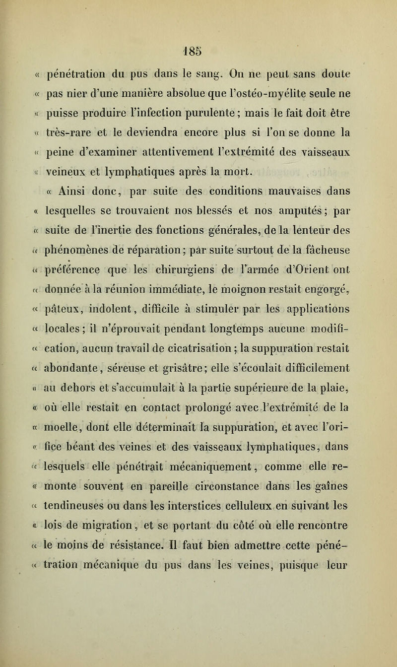 « pénétration du pus dans le sang. On ne peut sans doute « pas nier d'une manière absolue que l'ostéo-myélite seule ne « puisse produire l'infection purulente ; mais le fait doit être « très-rare et le deviendra encore plus si l'on se donne la « peine d'examiner attentivement l'extrémité des vaisseaux « veineux et lymphatiques après la mort. « Ainsi donc, par suite des conditions mauvaises dans « lesquelles se trouvaient nos blessés et nos amputés; par « suite de l'inertie des fonctions générales, de la lenteur des « phénomènes de réparation; par suite surtout de la fâcheuse « préférence que les chirurgiens de l'armée d'Orient ont ce donnée à la réunion immédiate, le moignon restait engorgé, « pâteux, indolent, difficile à stimuler par les applications « locales ; il n'éprouvait pendant longtemps aucune modifi- er cation, aucun travail de cicatrisation ; la suppuration restait « abondante, séreuse et grisâtre; elle s'écoulait difficilement « au dehors et s'accumulait à la partie supérieure de la plaie, « où elle restait en contact prolongé avec l'extrémité de la « moelle, dont elle déterminait la suppuration, et avec l'ori- v- fice béant des veines et des vaisseaux lymphatiques, dans «■ lesquels elle pénétrait mécaniquement, comme elle re- « monte souvent en pareille circonstance dans les gaines ce tendineuses ou dans les interstices celluleux en suivant les « lois de migration, et se portant du côté où elle rencontre a le moins de résistance. Il faut bien admettre cette péné- <c tration mécanique du pus dans les veines, puisque leur