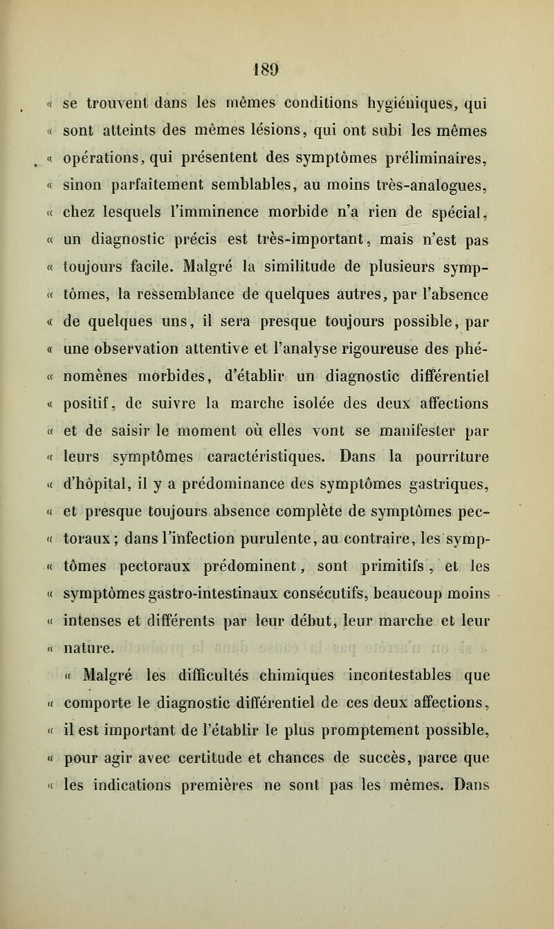 « se trouvent dans les mêmes conditions hygiéniques, qui « sont atteints des mêmes lésions, qui ont subi les mêmes « opérations, qui présentent des symptômes préliminaires, « sinon parfaitement semblables, au moins très-analogues, « chez lesquels l'imminence morbide n'a rien de spécial, « un diagnostic précis est très-important, mais n'est pas « toujours facile. Malgré la similitude de plusieurs symp- « tomes, la ressemblance de quelques autres, par l'absence « de quelques uns, il sera presque toujours possible, par « une observation attentive et l'analyse rigoureuse des phé- « nomènes morbides, d'établir un diagnostic différentiel « positif, de suivre la marche isolée des deux affections « et de saisir le moment où elles vont se manifester par « leurs symptômes caractéristiques. Dans la pourriture « d'hôpital, il y a prédominance des symptômes gastriques, « et presque toujours absence complète de symptômes pec- « toraux; dans l'infection purulente, au contraire, les symp- « tomes pectoraux prédominent, sont primitifs, et les « symptômes gastro-intestinaux consécutifs, beaucoup moins « intenses et différents par leur début, leur marche et leur « nature. « Malgré les difficultés chimiques incontestables que « comporte le diagnostic différentiel de ces deux affections, « il est important de l'établir le plus promptement possible, « pour agir avec certitude et chances de succès, parce que « les indications premières ne sont pas les mêmes. Dans