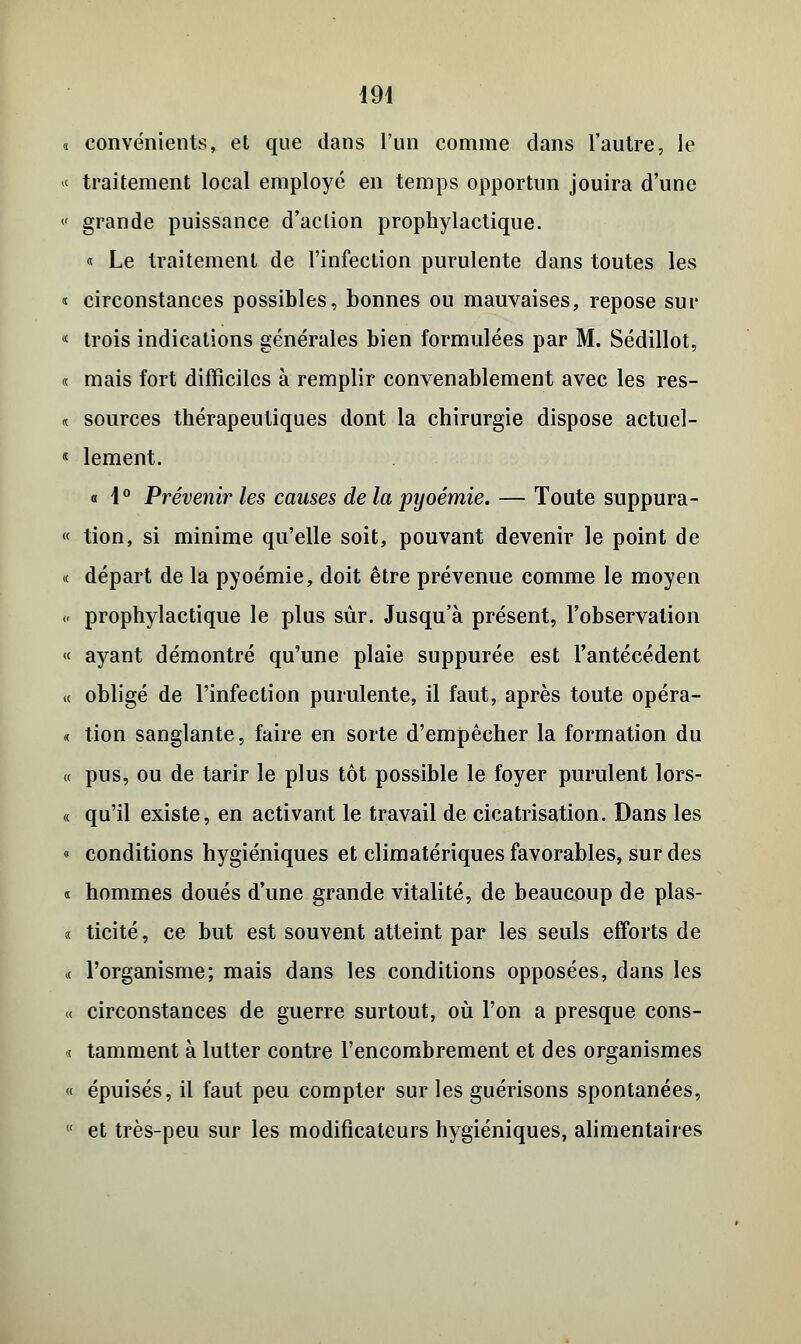 « convénients, et que dans l'un comme dans l'autre, le >< traitement local employé en temps opportun jouira d'une « grande puissance d'action prophylactique. « Le traitement de l'infection purulente dans toutes les « circonstances possibles, bonnes ou mauvaises, repose sur « trois indications générales bien formulées par M. Sédillot, « mais fort difficiles à remplir convenablement avec les res- « sources thérapeutiques dont la chirurgie dispose actuel- « lement. « 1° Prévenir les causes de la pyoémie. — Toute suppura- « tion, si minime qu'elle soit, pouvant devenir le point de <c départ de la pyoémie, doit être prévenue comme le moyen « prophylactique le plus sur. Jusqu'à présent, l'observation « ayant démontré qu'une plaie suppurée est l'antécédent « obligé de l'infection purulente, il faut, après toute opéra- « tion sanglante, faire en sorte d'empêcher la formation du « pus, ou de tarir le plus tôt possible le foyer purulent lors- « qu'il existe, en activant le travail de cicatrisation. Dans les o conditions hygiéniques et climatériques favorables, sur des s hommes doués d'une grande vitalité, de beaucoup de plas- i ticité, ce but est souvent atteint par les seuls efforts de « l'organisme; mais dans les conditions opposées, dans les a circonstances de guerre surtout, où l'on a presque cons- « tamment à lutter contre l'encombrement et des organismes « épuisés, il faut peu compter sur les guérisons spontanées, et très-peu sur les modificateurs hygiéniques, alimentaires
