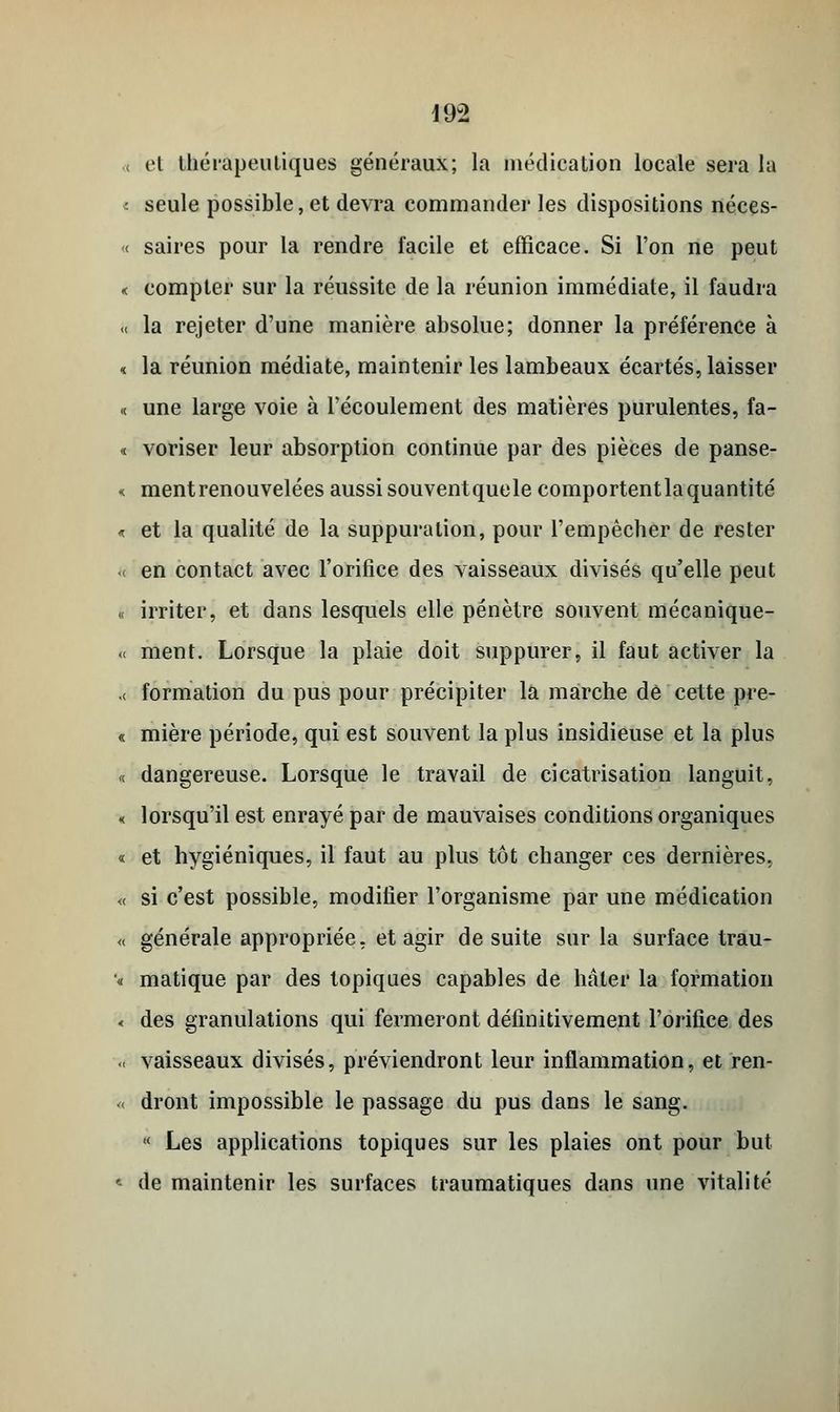 .< et thérapeutiques généraux; la médication locale sera la : seule possible, et devra commander les dispositions néces- « saires pour la rendre facile et efficace. Si l'on ne peut « compter sur la réussite de la réunion immédiate, il faudra -< la rejeter d'une manière absolue; donner la préférence à i la réunion médiate, maintenir les lambeaux écartés, laisser « une large voie à l'écoulement des matières purulentes, fa- « voriser leur absorption continue par des pièces de panse- « ment renouvelées aussi souventquele comportentla quantité « et la qualité de la suppuration, pour l'empêcher de rester « en contact avec l'orifice des vaisseaux divisés qu'elle peut « irriter, et dans lesquels elle pénètre souvent mécanique- « ment. Lorsque la plaie doit suppurer, il faut activer la .< formation du pus pour précipiter la marche de cette pre- « mière période, qui est souvent la plus insidieuse et la plus <( dangereuse. Lorsque le travail de cicatrisation languit, « lorsqu'il est enrayé par de mauvaises conditions organiques « et hygiéniques, il faut au plus tôt changer ces dernières, « si c'est possible, modifier l'organisme par une médication « générale appropriée, et agir de suite sur la surface trau- « matique par des topiques capables de hâter la formation < des granulations qui fermeront définitivement l'orifice des « vaisseaux divisés, préviendront leur inflammation, et ren- « dront impossible le passage du pus dans le sang. < Les applications topiques sur les plaies ont pour but * de maintenir les surfaces traumatiques dans une vitalité