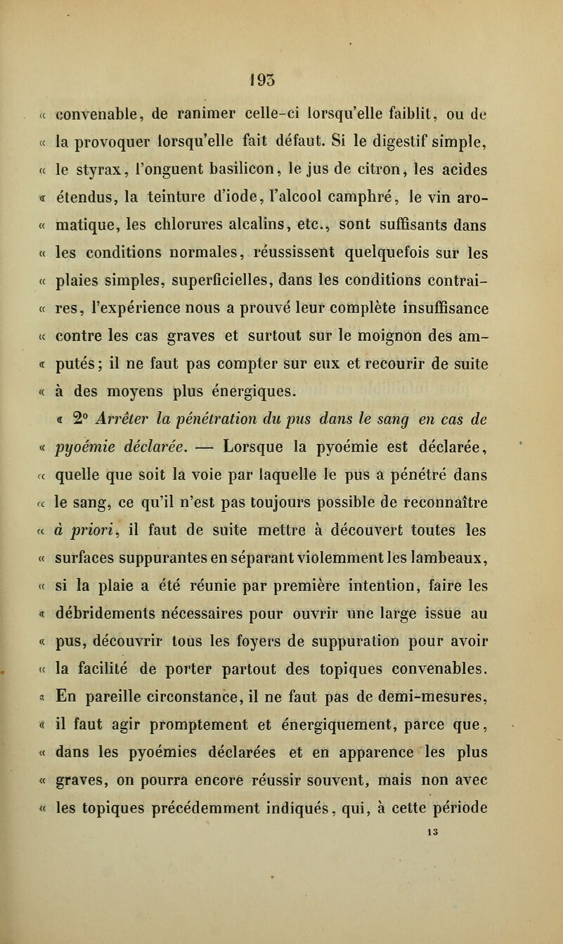 « convenable, de ranimer celle-ci lorsqu'elle faiblit, ou de « la provoquer lorsqu'elle fait défaut. Si le digestif simple, « le styrax, l'onguent basilicon, le jus de citron, les acides « étendus, la teinture d'iode, l'alcool camphré, le vin aro- « matique, les chlorures alcalins, etc., sont suffisants dans « les conditions normales, réussissent quelquefois sur les « plaies simples, superficielles, dans les conditions contrai- « res, l'expérience nous a prouvé leur complète insuffisance « contre les cas graves et surtout sur le moignon des am- « pûtes ; il ne faut pas compter sur eux et recourir de suite « à des moyens plus énergiques. <t 2° Arrêter la pénétration du pus dans le sang en cas de « pyoémie déclarée. — Lorsque la pyoémie est déclarée, a quelle que soit la voie par laquelle le pus a pénétré dans <c le sang, ce qu'il n'est pas toujours possible de reconnaître « à priori, il faut de suite mettre à découvert toutes les « surfaces suppurantes en séparant violemment les lambeaux, « si la plaie a été réunie par première intention, faire les « débridements nécessaires pour ouvrir une large issue au « pus, découvrir tous les foyers de suppuration pour avoir « la facilité de porter partout des topiques convenables. a En pareille circonstance, il ne faut pas de demi-mesures, <t il faut agir promptement et énergiquement, parce que, « dans les pyoémies déclarées et en apparence les plus « graves, on pourra encore réussir souvent, mais non avec « les topiques précédemment indiqués, qui, à cette période 13
