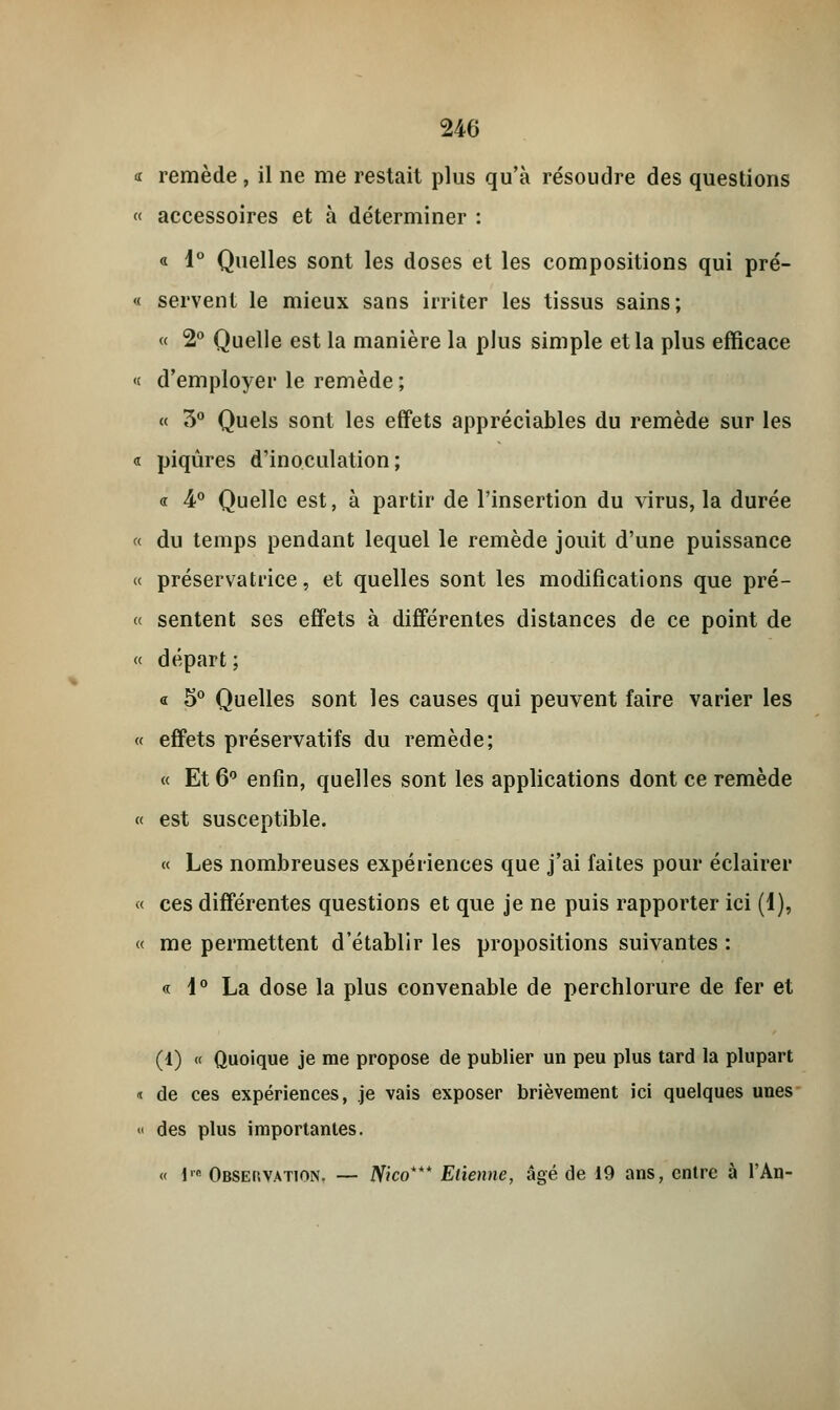 « remède , il ne me restait plus qu'à résoudre des questions « accessoires et à déterminer : « 1° Quelles sont les doses et les compositions qui pré- « servent le mieux sans irriter les tissus sains; « 2° Quelle est la manière la plus simple et la plus efficace « d'employer le remède ; « 5° Quels sont les effets appréciables du remède sur les « piqûres d'inoculation; « 4° Quelle est, à partir de l'insertion du virus, la durée « du temps pendant lequel le remède jouit d'une puissance « préservatrice, et quelles sont les modifications que pré- « sentent ses effets à différentes distances de ce point de « départ ; « 5° Quelles sont les causes qui peuvent faire varier les « effets préservatifs du remède; « Et 6° enfin, quelles sont les applications dont ce remède « est susceptible. « Les nombreuses expériences que j'ai faites pour éclairer « ces différentes questions et que je ne puis rapporter ici (1), « me permettent d'établir les propositions suivantes : « 1° La dose la plus convenable de perchlorure de fer et (1) « Quoique je me propose de publier un peu plus tard la plupart t de ces expériences, je vais exposer brièvement ici quelques unes « des plus importantes. « lM Observation. — Nico*** Etienne, âgé de 19 ans, entre à l'An-