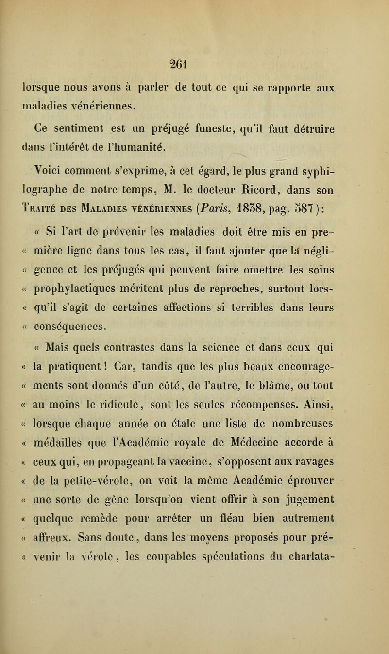 lorsque nous avons à parler de tout ce qui se rapporte aux maladies vénériennes. Ce sentiment est un préjugé funeste, qu'il faut détruire dans l'intérêt de l'humanité. Voici comment s'exprime, à cet égard, le plus grand syphi- lographe de notre temps, M. le docteur Ricord, dans son Traité des Maladies vénériennes (Paris, i838, pag. 587): « Si l'art de prévenir les maladies doit être mis en prê- te mière ligne dans tous les cas, il faut ajouter que la négli- « gence et les préjugés qui peuvent faire omettre les soins « prophylactiques méritent plus de reproches, surtout lors- « qu'il s'agit de certaines affections si terribles dans leurs « conséquences. « Mais quels contrastes dans la science et dans ceux qui « la pratiquent ! Car, tandis que les plus beaux encourage- « ments sont donnés d'un côté, de l'autre, le blâme, ou tout « au moins le ridicule, sont les seules récompenses. Ainsi, « lorsque chaque année on étale une liste de nombreuses « médailles que l'Académie royale de Médecine accorde à « ceux qui, en propageant la vaccine, s'opposent aux ravages « de la petite-vérole, on voit la même Académie éprouver « une sorte de gêne lorsqu'on vient offrir à son jugement « quelque remède pour arrêter un fléau bien autrement « affreux. Sans doute, dans les moyens proposés pour pré- a venir la vérole, les coupables spéculations du charlata-