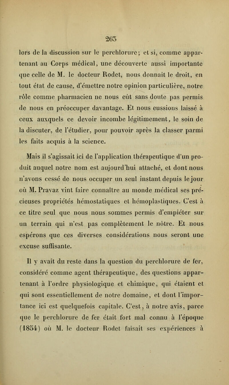 265 lors de la discussion sur le perchlorurc ; et si, comme appar- tenant au Corps médical, une découverte aussi importante que celle de M. le docteur Rodet, nous donnait le droit, en tout état de cause, d'émettre notre opinion particulière, notre rôle comme pharmacien ne nous eût sans doute pas permis de nous en préoccuper davantage. Et nous eussions laissé à ceux auxquels ce devoir incombe légitimement, le soin de la discuter, de l'étudier, pour pouvoir après la classer parmi les faits acquis à la science. Mais il s'agissait ici de l'application thérapeutique d'un pro- duit auquel notre nom est aujourd'hui attaché, et dont nous n'avons cessé de nous occuper un seul instant depuis le jour où M. Pravaz vint faire connaître au monde médical ses pré- cieuses propriétés hémostatiques et hémoplastiques. C'est à ce titre seul que nous nous sommes permis d'empiéter sur un terrain qui n'est pas complètement le nôtre. Et nous espérons que ces diverses considérations nous seront une excuse suffisante. Il y avait du reste dans la question du perchlorure de fer, considéré comme agent thérapeutique, des questions appar- tenant à l'ordre physiologique et chimique, qui étaient et qui sont essentiellement de notre domaine, et dont l'impor- tance ici est quelquefois capitale. C'est, à notre avis, parce que le perchlorure de fer était fort mal connu à l'époque (1854) où M. le docteur Rodet faisait ses expériences à