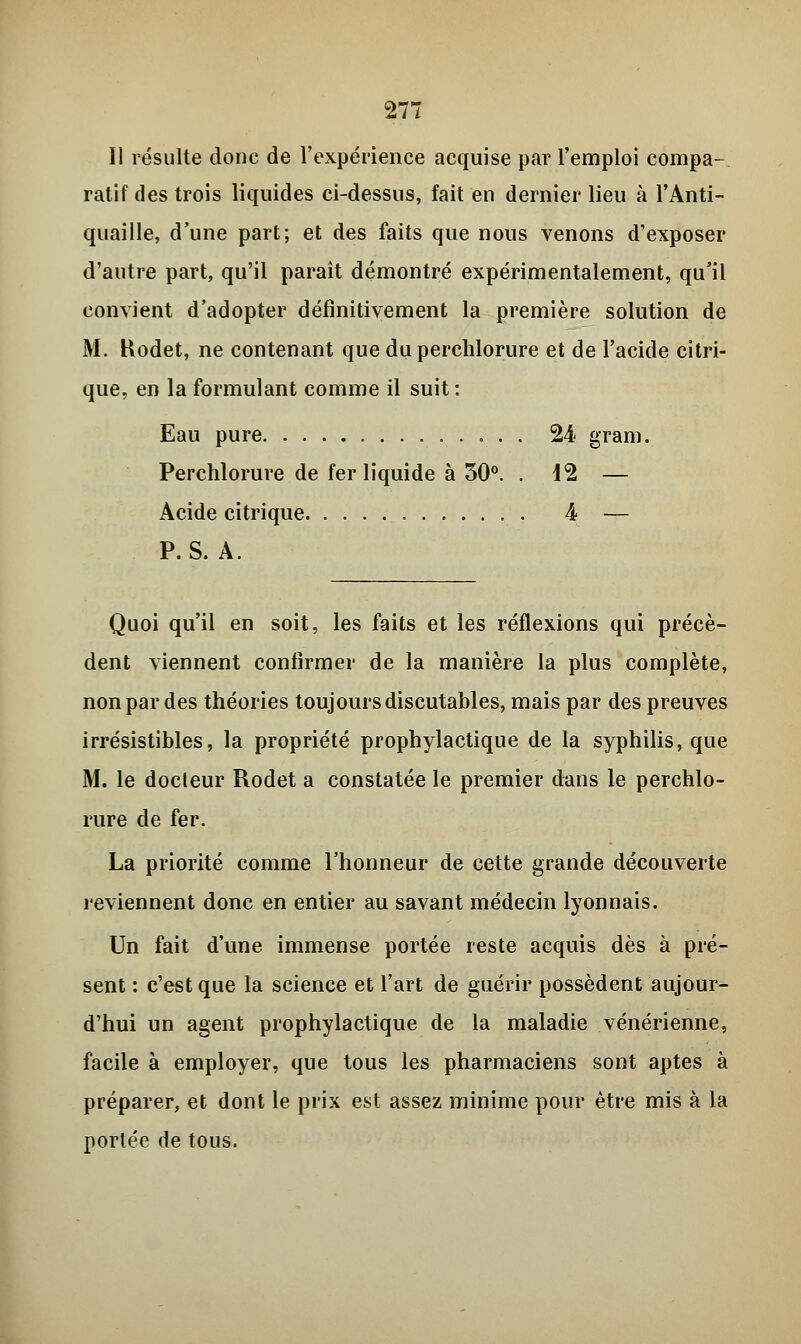 Il résulte donc de l'expérience acquise par l'emploi compa- ratif des trois liquides ci-dessus, fait en dernier lieu à l'Anti- quaille, d'une part; et des faits que nous venons d'exposer d'autre part, qu'il paraît démontré expérimentalement, qu'il convient d'adopter définitivement la première solution de M. Hodet, ne contenant que du perchlorure et de l'acide citri- que, en la formulant comme il suit : Eau pure 24 grani. Perchlorure de fer liquide à 30°. . 12 — Acide citrique . 4 — P. S. A. Quoi qu'il en soit, les faits et les réflexions qui précè- dent viennent confirmer de la manière la plus complète, non par des théories toujours discutables, mais par des preuves irrésistibles, la propriété prophylactique de la syphilis, que M. le docteur Rodet a constatée le premier dans le perchlo- rure de fer. La priorité comme l'honneur de cette grande découverte reviennent donc en entier au savant médecin lyonnais. Un fait d'une immense portée reste acquis dès à pré- sent : c'est que la science et l'art de guérir possèdent aujour- d'hui un agent prophylactique de la maladie vénérienne, facile à employer, que tous les pharmaciens sont aptes à préparer, et dont le prix est assez minime pour être mis à la portée de tous.