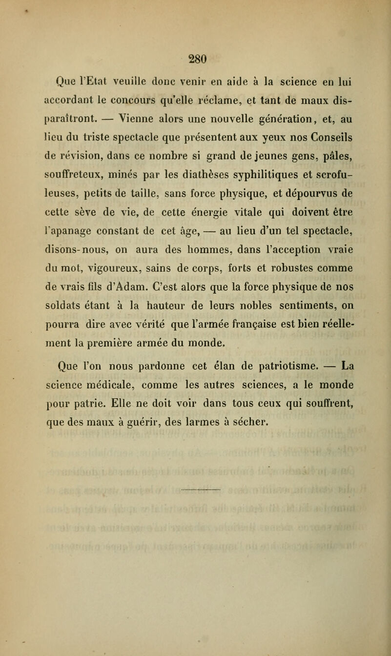 Que l'Etat veuille doue venir en aide à la science en lui accordant le concours qu'elle réclame, et tant de maux dis- paraîtront. — Vienne alors une nouvelle génération, et, au lieu du triste spectacle que présentent aux yeux nos Conseils de révision, dans ce nombre si grand déjeunes gens, pâles, souffreteux, minés par les diathèses syphilitiques et scrofu- leuses, petits de taille, sans force physique, et dépourvus de cette sève de vie, de cette énergie vitale qui doivent être lapanage constant de cet âge, — au lieu d'un tel spectacle, disons-nous, on aura des hommes, dans l'acception vraie du mot, vigoureux, sains de corps, forts et robustes comme de vrais fils d'Adam. C'est alors que la force physique de nos soldats étant à la hauteur de leurs nobles sentiments, on pourra dire avec vérité que l'armée française est bien réelle- ment la première armée du monde. Que l'on nous pardonne cet élan de patriotisme. — La science médicale, comme les autres sciences, a le monde pour patrie. Elle ne doit voir dans tous ceux qui souffrent, que des maux à guérir, des larmes à sécher.