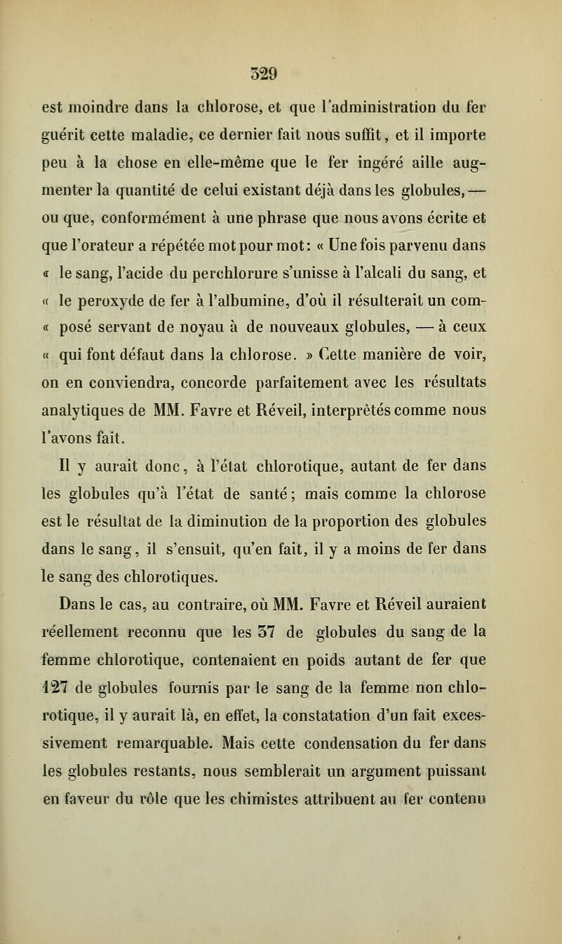 est moindre dans la chlorose, et que l'administration du fer guérit cette maladie, ce dernier fait nous suffit, et il importe peu à la chose en elle-même que le fer ingéré aille aug- menter la quantité de celui existant déjà dans les globules,— ou que, conformément à une phrase que nous avons écrite et que l'orateur a répétée mot pour mot : « Une fois parvenu dans « le sang, l'acide du perchlorure s'unisse à l'alcali du sang, et <( le peroxyde de fer à l'albumine, d'où il résulterait un com- « posé servant de noyau à de nouveaux globules, — à ceux « qui font défaut dans la chlorose. » Cette manière de voir, on en conviendra, concorde parfaitement avec les résultats analytiques de MM. Favre et Réveil, interprêtés comme nous l'avons fait. Il y aurait donc, à l'état chlorotique, autant de fer dans les globules qu'à l'état de santé; mais comme la chlorose est le résultat de la diminution de la proportion des globules dans le sang, il s'ensuit, qu'en fait, il y a moins de fer dans le sang des chlorotiques. Dans le cas, au contraire, où MM. Favre et Réveil auraient réellement reconnu que les 37 de globules du sang de la femme chlorotique, contenaient en poids autant de fer que 127 de globules fournis par le sang de la femme non chlo- rotique, il y aurait là, en effet, la constatation d'un fait exces- sivement remarquable. Mais cette condensation du fer dans les globules restants, nous semblerait un argument puissant en faveur du rôle que les chimistes attribuent au fer contenu