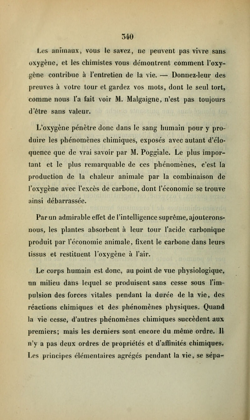 Les anïmaux, vous le savez, ne peuvent pas vivre sans oxygène, et les chimistes vous démontrent comment l'oxy- gène contribue à l'entretien de la vie. — Donnez-leur des preuves à votre tour et gardez vos mots, dont le seul tort, comme nous l'a fait voir M. Malgaigne, n'est pas toujours d'être sans valeur. L'oxygène pénètre donc dans le sang humain pour y pro- duire les phénomènes chimiques, exposés avec autant d'élo- quence que de vrai savoir par M. Poggiale. Le plus impor- tant et le plus remarquable de ces phénomènes, c'est la production de la chaleur animale par la combinaison de l'oxygène avec l'excès de carbone, dont l'économie se trouve ainsi débarrassée. Par un admirable effet de l'intelligence suprême, ajouterons- nous, les plantes absorbent à leur tour l'acide carbonique produit par l'économie animale, fixent le carbone dans leurs tissus et restituent l'oxygène à l'air. Le corps humain est donc, au point de vue physiologique, un milieu dans lequel se produisent sans cesse sous l'im- pulsion des forces vitales pendant la durée de la vie, des réactions chimiques et des phénomènes physiques. Quand la vie cesse, d'autres phénomènes chimiques succèdent aux premiers; mais les derniers sont encore du même ordre. Il n'y a pas deux ordres de propriétés et d'affinités chimiques. Les principes élémentaires agrégés pendant la vie, se sépa-