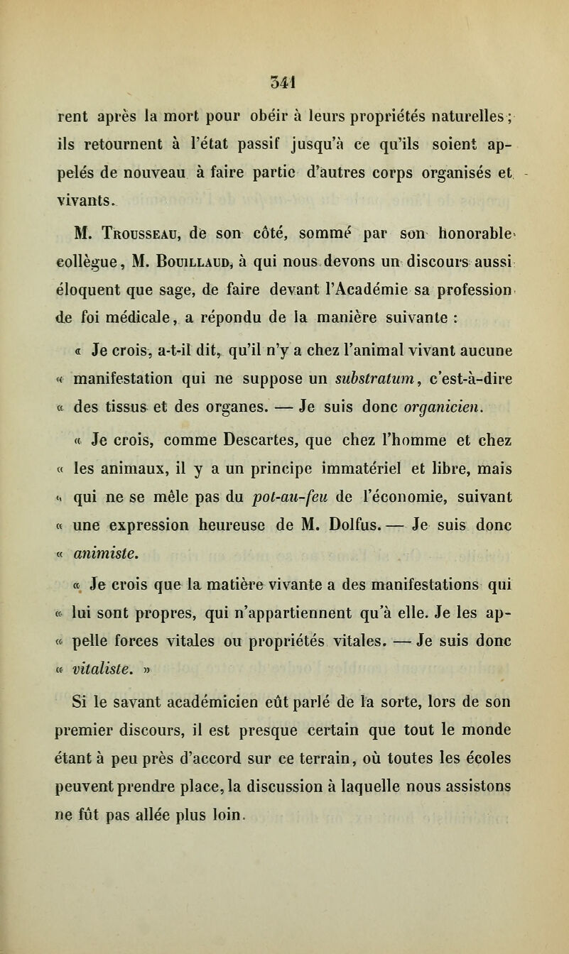 rent après la mort pour obéir à leurs propriétés naturelles ; ils retournent à l'état passif jusqu'à ce qu'ils soient ap- pelés de nouveau à faire partie d'autres corps organisés et vivants. M. Trousseau, de son côté, sommé par son honorable collègue, M. Bouillaud, à qui nous devons un discours aussi éloquent que sage, de faire devant l'Académie sa profession de foi médicale, a répondu de la manière suivante : « Je crois, a-t-il dit, qu'il n'y a chez l'animal vivant aucune « manifestation qui ne suppose un substratum, c'est-à-dire « des tissus et des organes. — Je suis donc organicien. « Je crois, comme Descartes, que chez l'homme et chez « les animaux, il y a un principe immatériel et libre, mais <- qui ne se mêle pas du pot-au-feu de l'économie, suivant « une expression heureuse de M. Dolfus. — Je suis donc « animiste. « Je crois que la matière vivante a des manifestations qui « lui sont propres, qui n'appartiennent qu'à elle. Je les ap- « pelle forces vitales ou propriétés vitales. —Je suis donc « vitaliste. » Si le savant académicien eût parlé de la sorte, lors de son premier discours, il est presque certain que tout le monde étant à peu près d'accord sur ce terrain, où toutes les écoles peuvent prendre place, la discussion à laquelle nous assistons ne fût pas allée plus loin.