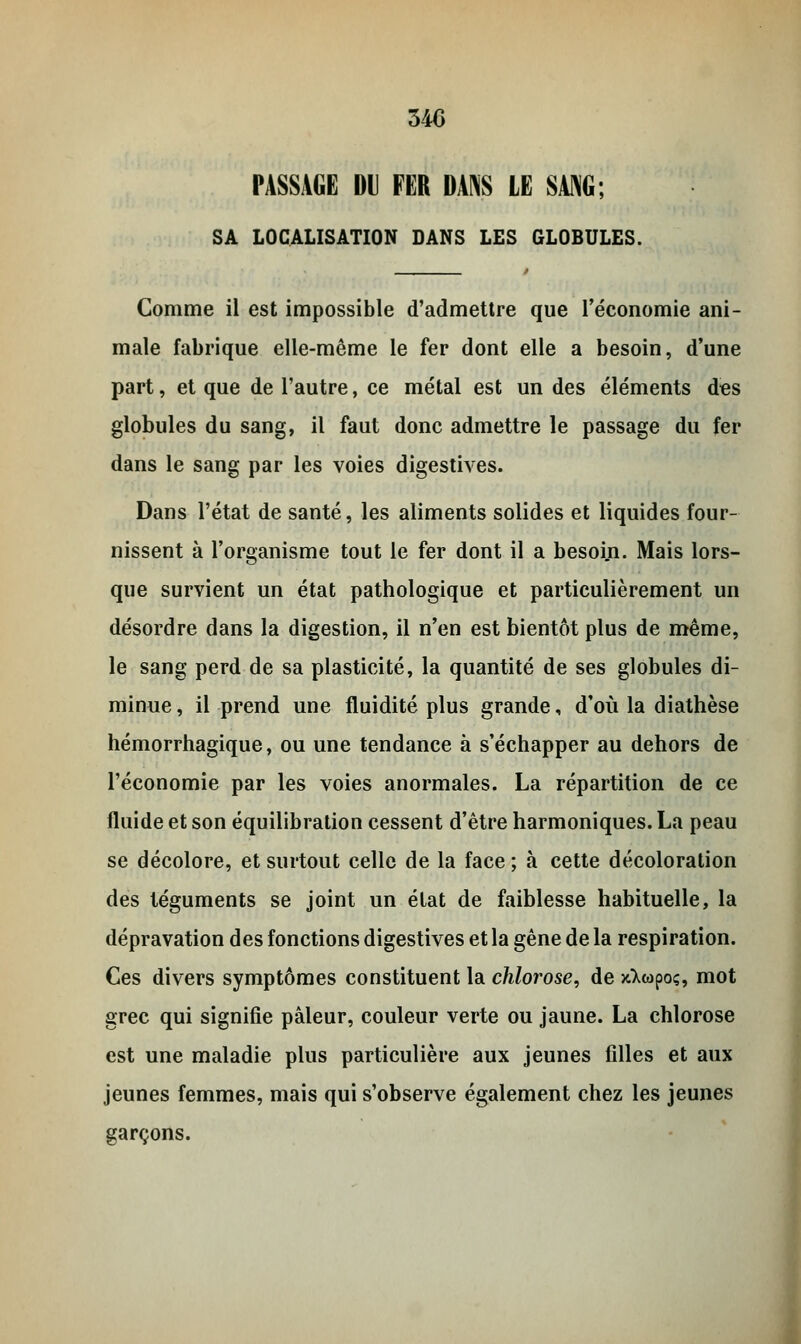 PASSAGE Dl FER DANS LE SANG; SA LOCALISATION DANS LES GLOBULES. Comme il est impossible d'admettre que l'économie ani- male fabrique elle-même le fer dont elle a besoin, d'une part, et que de l'autre, ce métal est un des éléments des globules du sang, il faut donc admettre le passage du fer dans le sang par les voies digestives. Dans l'état de santé, les aliments solides et liquides four- nissent à l'organisme tout le fer dont il a besoin. Mais lors- que survient un état pathologique et particulièrement un désordre dans la digestion, il n'en est bientôt plus de même, le sang perd de sa plasticité, la quantité de ses globules di- minue , il prend une fluidité plus grande, d'où la diathèse hémorrhagique, ou une tendance à s'échapper au dehors de l'économie par les voies anormales. La répartition de ce fluide et son équilibration cessent d'être harmoniques. La peau se décolore, et surtout celle de la face ; à cette décoloration des téguments se joint un état de faiblesse habituelle, la dépravation des fonctions digestives et la gêne de la respiration. Ces divers symptômes constituent la chlorose, de jdwpoç, mot grec qui signifie pâleur, couleur verte ou jaune. La chlorose est une maladie plus particulière aux jeunes filles et aux jeunes femmes, mais qui s'observe également chez les jeunes garçons.