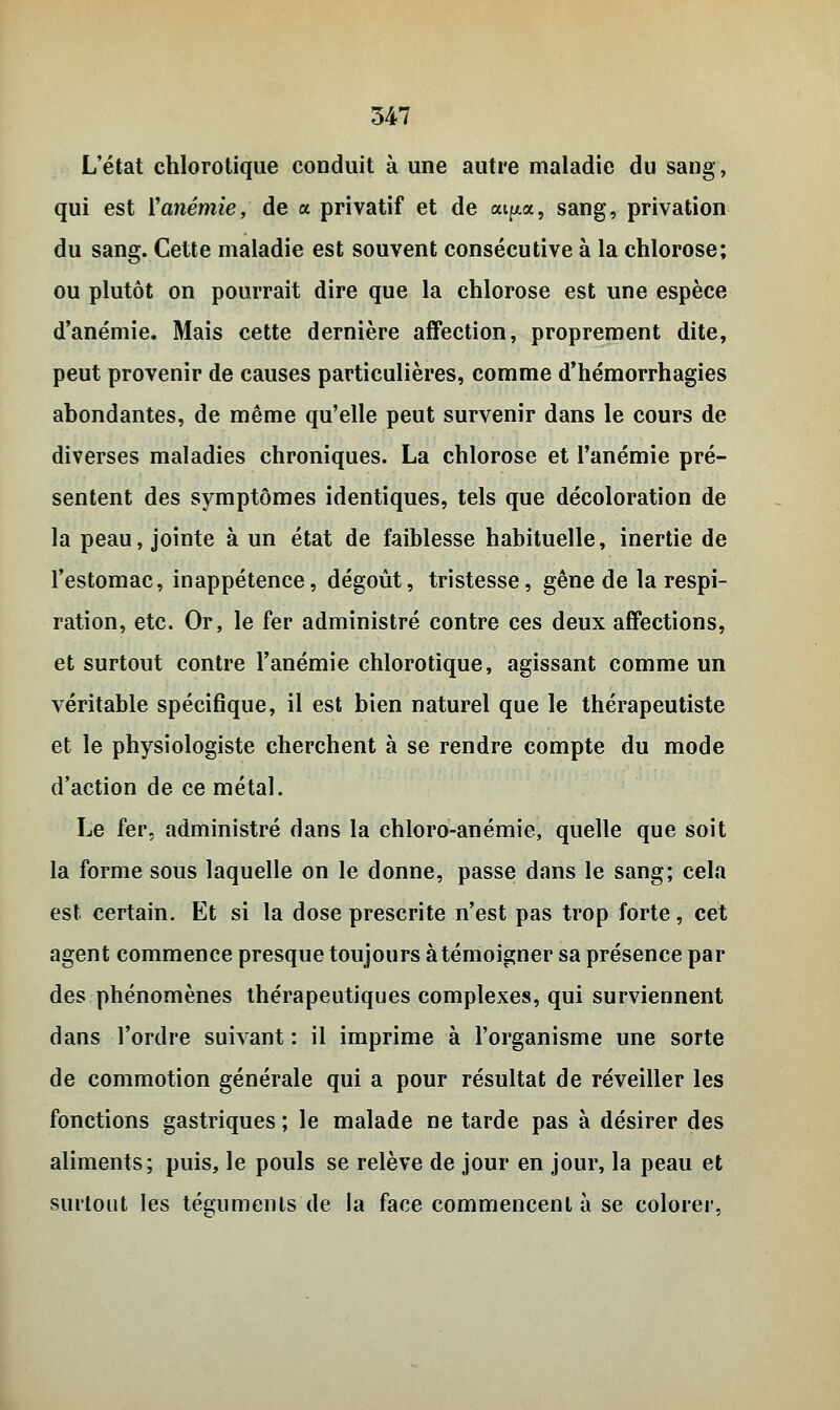 L'état chlorotique conduit à une autre maladie du sang, qui est ïanémie, de a privatif et de cu^a, sang, privation du sang. Cette maladie est souvent consécutive à la chlorose; ou plutôt on pourrait dire que la chlorose est une espèce d'anémie. Mais cette dernière affection, proprement dite, peut provenir de causes particulières, comme d'hémorrhagies abondantes, de même qu'elle peut survenir dans le cours de diverses maladies chroniques. La chlorose et l'anémie pré- sentent des symptômes identiques, tels que décoloration de la peau, jointe à un état de faiblesse habituelle, inertie de l'estomac, inappétence, dégoût, tristesse, gêne de la respi- ration, etc. Or, le fer administré contre ces deux affections, et surtout contre l'anémie chlorotique, agissant comme un véritable spécifique, il est bien naturel que le thérapeutiste et le physiologiste cherchent à se rendre compte du mode d'action de ce métal. Le fer, administré dans la chloro-anémie, quelle que soit la forme sous laquelle on le donne, passe dans le sang; cela est certain. Et si la dose prescrite n'est pas trop forte, cet agent commence presque toujours à témoigner sa présence par des phénomènes thérapeutiques complexes, qui surviennent dans l'ordre suivant : il imprime à l'organisme une sorte de commotion générale qui a pour résultat de réveiller les fonctions gastriques ; le malade ne tarde pas à désirer des aliments; puis, le pouls se relève de jour en jour, la peau et surtout les téguments de la face commencent à se colorer,