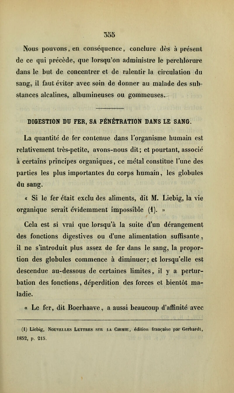 Nous pouvons, en conséquence, conclure dès à présent de ce qui précède, que lorsqu'on administre le perchlorure dans le but de concentrer et de ralentir la circulation du sang, il faut éviter avec soin de donner au malade des sub- stances alcalines, albumineuses ou gommeuses. DIGESTION DU FER, SA PÉNÉTRATION DANS LE SANG. La quantité de fer contenue dans l'organisme humain est relativement très-petite, avons-nous dit ; et pourtant, associé à certains principes organiques, ce métal constitue l'une des parties les plus importantes du corps humain, les globules du sang. « Si le fer était exclu des aliments, dit M. Liebig, la vie organique serait évidemment impossible (1). » Cela est si vrai que lorsqu'à la suite d'un dérangement des fonctions digestives ou d'une alimentation suffisante, il ne s'introduit plus assez de fer dans le sang, la propor- tion des globules commence à diminuer; et lorsqu'elle est descendue au-dessous de certaines limites, il y a pertur- bation des fonctions, déperdition des forces et bientôt ma- ladie. « Le fer, dit Boerhaave, a aussi beaucoup d'affinité avec (1) Liebig, Nouvelles Lettres sur la Chimie, édition française par Gerhardi, 1852, p. 215.