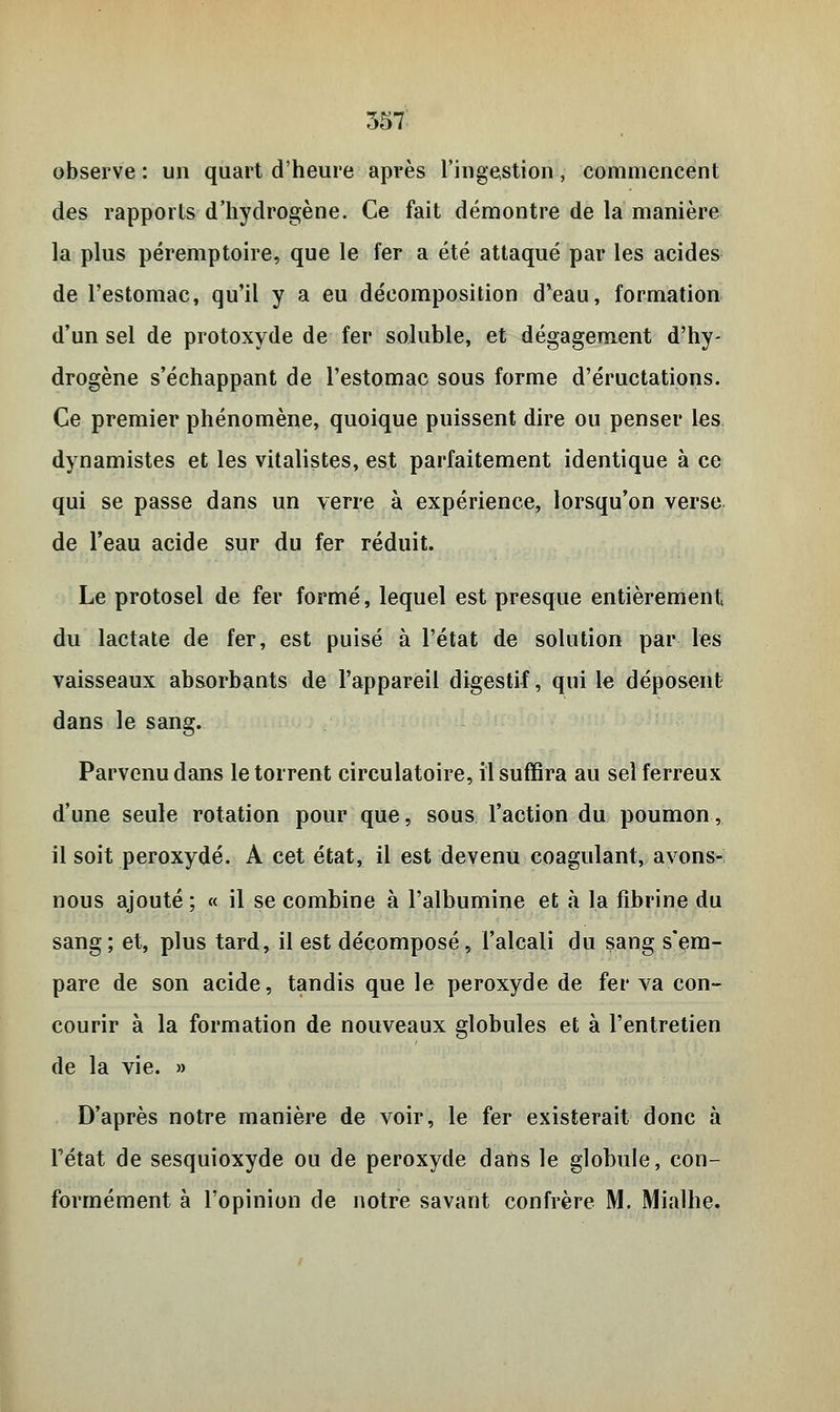 observe : un quart d'heure après l'ingestion, commencent des rapports d'hydrogène. Ce fait démontre de la manière la plus péremptoire, que le fer a été attaqué par les acides de l'estomac, qu'il y a eu décomposition d'eau, formation d'un sel de protoxyde de fer soluble, et dégagement d'hy- drogène s'échappant de l'estomac sous forme d'éructations. Ce premier phénomène, quoique puissent dire ou penser les dynamistes et les vitalistes, est parfaitement identique à ce qui se passe dans un verre à expérience, lorsqu'on verse de l'eau acide sur du fer réduit. Le protosel de fer formé, lequel est presque entièrement du lactate de fer, est puisé à l'état de solution par les vaisseaux absorbants de l'appareil digestif, qui le déposent dans le sang. Parvenu dans le torrent circulatoire, il suffira au sel ferreux d'une seule rotation pour que, sous l'action du poumon, il soit peroxyde. A cet état, il est devenu coagulant, avons- nous ajouté ; « il se combine à l'albumine et à la fibrine du sang; et, plus tard, il est décomposé, l'alcali du sang s'em- pare de son acide, tandis que le peroxyde de fer va con- courir à la formation de nouveaux globules et à l'entretien de la vie. » D'après notre manière de voir, le fer existerait donc à Fétat de sesquioxyde ou de peroxyde dans le globule, con- formément à l'opinion de notre savant confrère M. Mialhe.