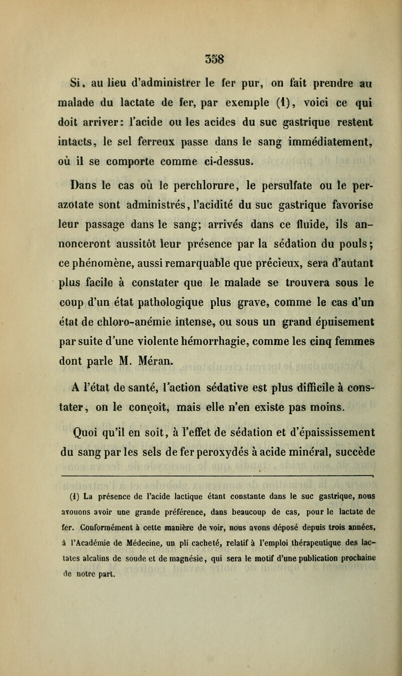 Si, au lieu d'administrer le fer pur, on fait prendre au malade du lactate de fer, par exemple (1), voici ce qui doit arriver : l'acide ou les acides du suc gastrique restent intacts, le sel ferreux passe dans le sang immédiatement, où il se comporte comme ci-dessus. Dans le cas où le perchlorure, le persulfate ou le per- azotate sont administrés, l'acidité du suc gastrique favorise leur passage dans le sang; arrivés dans ce fluide, ils an- nonceront aussitôt leur présence par la sédation du pouls ; ce phénomène, aussi remarquable que précieux, sera d'autant plus facile à constater que le malade se trouvera sous le coup d'un état pathologique plus grave, comme le cas d'un état de chloro-anémie intense, ou sous un grand épuisement par suite d'une violente hémorrhagie, comme les cinq femmes dont parle M. Méran. A l'état de santé, l'action sédative est plus difficile à cons- tater, on le conçoit, mais elle n'en existe pas moins. Quoi qu'il en soit, à l'effet de sédation et d'épaississement du sang parles sels de fer peroxydes à acide minéral, succède (1) La présence de l'acide lactique étant constante dans le suc gastrique, nous avouons avoir une grande préférence, dans beaucoup de cas, pour le lactate de fer. Conformément à cette manière de voir, nous avons déposé depuis trois années, à l'Académie de Médecine, un pli cacheté, relatif à l'emploi thérapeutique des lac- tates alcalins de soude et de magnésie, qui sera le motif d'une publication prochaine de notre part.