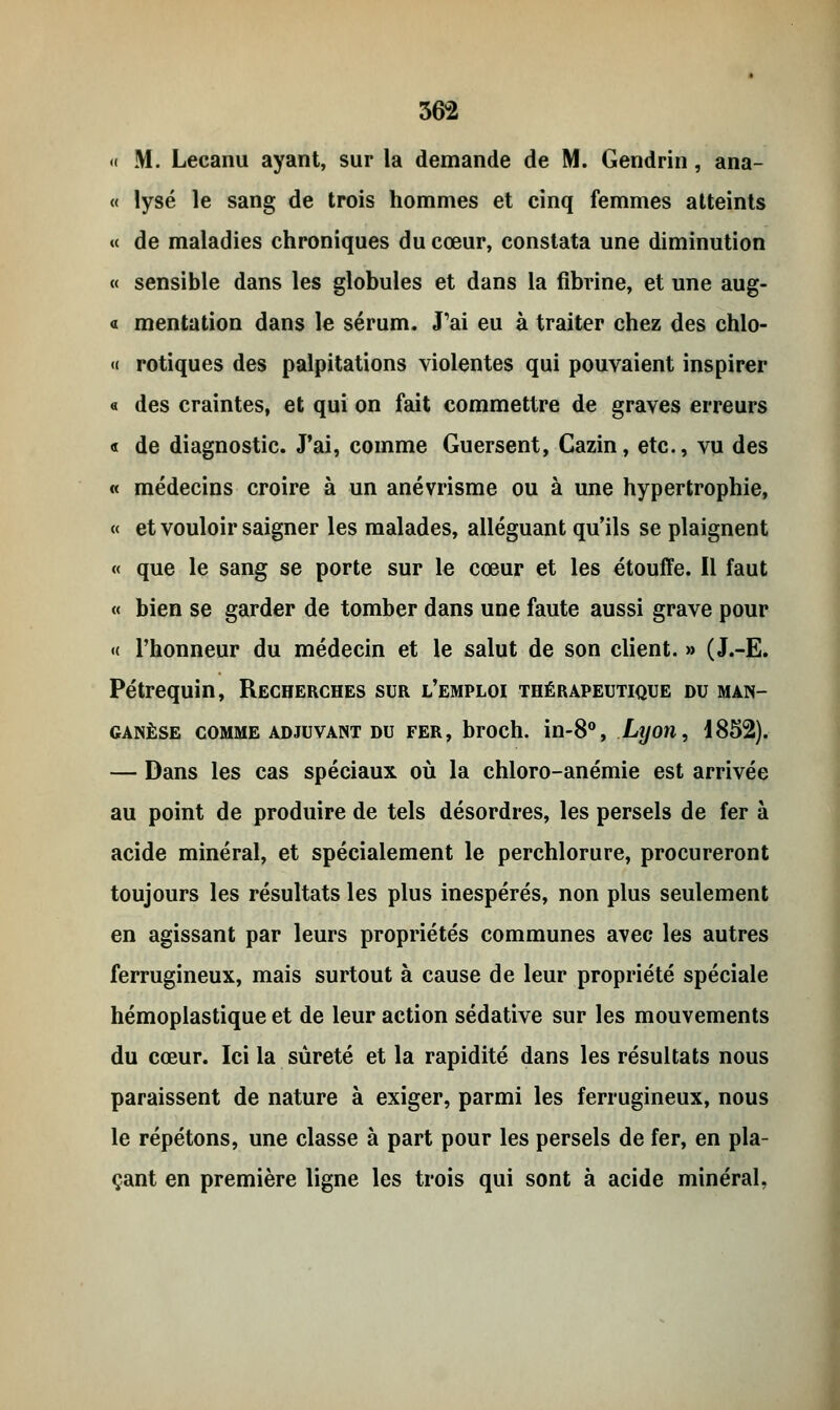 « M. Lecanu ayant, sur la demande de M. Gendrin, ana- « lysé le sang de trois hommes et cinq femmes atteints « de maladies chroniques du cœur, constata une diminution « sensible dans les globules et dans la fibrine, et une aug- « mentation dans le sérum. «Tai eu à traiter chez des chlo- « rotiques des palpitations violentes qui pouvaient inspirer « des craintes, et qui on fait commettre de graves erreurs « de diagnostic. J'ai, comme Guersent, Cazin, etc., vu des « médecins croire à un anévrisme ou à une hypertrophie, « et vouloir saigner les malades, alléguant qu'ils se plaignent « que le sang se porte sur le cœur et les étouffe. Il faut « bien se garder de tomber dans une faute aussi grave pour « l'honneur du médecin et le salut de son client. » (J.-E. Pétrequin, Recherches sur l'emploi thérapeutique du man- ganèse comme adjuvant du fer, broch. in-8°, Lyon, 4852). — Dans les cas spéciaux où la chloro-anémie est arrivée au point de produire de tels désordres, les persels de fer à acide minéral, et spécialement le perchlorure, procureront toujours les résultats les plus inespérés, non plus seulement en agissant par leurs propriétés communes avec les autres ferrugineux, mais surtout à cause de leur propriété spéciale hémoplastique et de leur action sédative sur les mouvements du cœur. Ici la sûreté et la rapidité dans les résultats nous paraissent de nature à exiger, parmi les ferrugineux, nous le répétons, une classe à part pour les persels de fer, en pla- çant en première ligne les trois qui sont à acide minéral,