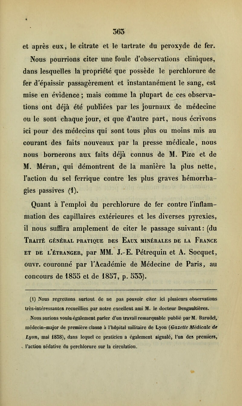 et après eux, le citrate et le tartrate du peroxyde de fer. Nous pourrions citer une foule d'observations cliniques, dans lesquelles la propriété que possède le perchlorure de fer d'épaissir passagèrement et instantanément le sang, est mise en évidence ; mais comme la plupart de ces observa- tions ont déjà été publiées par les journaux de médecine ou le sont chaque jour, et que d'autre part, nous écrivons ici pour des médecins qui sont tous plus ou moins mis au courant des faits nouveaux par la presse médicale, nous nous bornerons aux faits déjà connus de M. Pize et de M. Méran, qui démontrent de la manière la plus nette, l'action du sel ferrique contre les plus graves hémorrha- gies passives (1). Quant à l'emploi du perchlorure de fer contre l'inflam- mation des capillaires extérieures et les diverses pyrexies, il nous suffira amplement de citer le passage suivant: (du Traité général pratique des Eaux minérales de la France et de l'étranger, par MM. J.-E. Pétrequin et A. Socquet, ouvr. couronné par l'Académie de Médecine de Paris, au concours de 1855 et de 1857, p. 533). (1) Nous regrettons surtout de ne pas pouvoir citer ici plusieurs observations très-intéressantes recueillies par notre excellent ami M. le docteur Desgaultières. Nous aurions voulu également parler d'un travail remarquable publié par M. Barudel, médecin-major de première classe à l'hôpital militaire de Lyon (Gazelle Médicale de Lyon, mai 1858), dans lequel ce praticien a également signalé, l'un des premiers, .. l'action sédative du perchlorure sur la circulation.