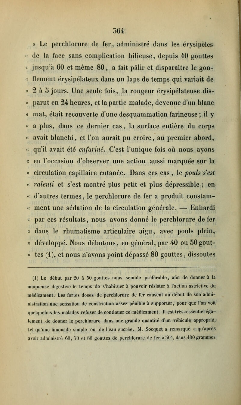 504 « Le perchlorure de 1er, administré dans les érysipèles « de la face sans complication bilieuse, depuis 40 gouttes i jusqu'à GO et même 80, a fait pâlir et disparaître le gon- « llement érysipélateux dans un laps de temps qui variait de « 2 à 5 jours. Une seule fois, la rougeur érysipélateuse dis- « parut en 24 heures, et la partie malade, devenue d'un blanc « mat, était recouverte d'une desquammation farineuse ; il y « a plus, dans ce dernier cas, la surface entière du corps « avait blanchi, et l'on aurait pu croire, au premier abord, « qu'il avait été enfariné. C'est l'unique fois où nous ayons « eu l'occasion d'observer une action aussi marquée sur la « circulation capillaire cutanée. Dans ces cas , le poids s'est « J'alenti et s'est montré plus petit et plus dépressible ; en « d'autres termes, le perchlorure de fer a produit constam- « ment une sédation de la circulation générale. — Enhardi « par ces résultats, nous avons donné le perchlorure de fer « dans le rhumatisme articulaire aigu, avec pouls plein, « développé. Nous débutons, en général, par 40 ou SOgout- « tes (1), et nous n'avons point dépassé 80 gouttes, dissoutes (1) Le début par 20 à 50 gouttes nous semble préférable, afin de donner à la muqueuse digestive le temps de s'habituer à pouvoir résister à l'action astriclivc du médicament. Les fortes doses de perchlorure de fer causent au début de son admi- nistration une sensation de conslriction assez pénible à supporter, pour que l'on voit quelquefois les malades refuser de continuer ce médicament. Il est très-essentiel éga- lement de donner le perchlorure dans une grande quantité d'un véhicule approprié, tel qu'une limonade simple ou de l'eau sucrée. M. Socquct a remarqué « qu'après