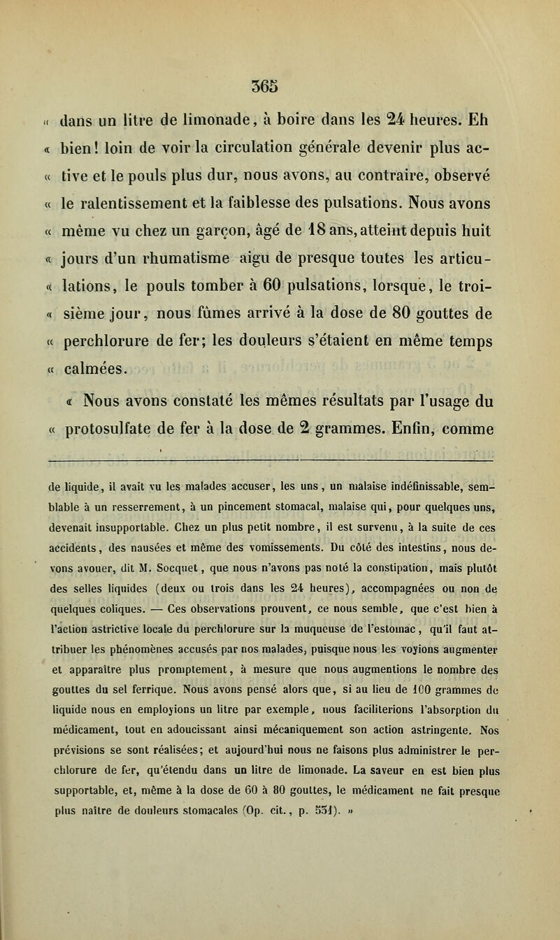 « dans un litre de limonade, à boire dans les 24 heures. Eh « bien! loin de voir la circulation générale devenir plus ac- « tive et le pouls plus dur, nous avons, au contraire, observé « le ralentissement et la faiblesse des pulsations. Nous avons « même vu chez un garçon, âgé de 18 ans, atteint depuis huit « jours d'un rhumatisme aigu de presque toutes les articu- le lations, le pouls tomber à 60 pulsations, lorsque, le troi- « sième jour, nous fûmes arrivé à la dose de 80 gouttes de « perchlorure de fer; les douleurs s'étaient en même temps « calmées. « Nous avons constaté les mêmes résultats par l'usage du « protosulfate de fer à la dose de 2 grammes. Enfin, comme de liquide, il avait vu les malades accuser, les uns, un malaise indéfinissable, sem- blable à un resserrement, à un pincement stomacal, malaise qui, pour quelques uns, devenait insupportable. Chez un plus petit nombre, il est survenu, à la suite de ces accidents, des nausées et même des vomissements. Du côté des intestins, nous de- vons avouer, dit M. Socquet, que nous n'avons pas noté la constipation, mais plutôt des selles liquides (deux ou trois dans les 24 heures), accompagnées ou non de quelques coliques. — Ces observations prouvent, ce nous semble, que c'est bien à l'action astrictive locale du perchlorure sur la muqueuse de l'estomac, qu'il faut at- tribuer les phénomènes accusés par nos malades, puisque nous les voyions augmenter et apparaître plus promptement, à mesure que nous augmentions le nombre des gouttes du sel ferrique. Nous avons pensé alors que, si au lieu de 100 grammes de liquide nous en employions un litre par exemple, nous faciliterions l'absorption du médicament, tout en adoucissant ainsi mécaniquement son action astringente. Nos prévisions se sont réalisées ; et aujourd'hui nous ne faisons plus administrer le per- chlorure de fer, qu'étendu dans un litre de limonade. La saveur en est bien plus supportable, et, même à la dose de 60 à 80 gouttes, le médicament ne fait presque plus naître de douleurs stomacales (Op. cit., p. 55i). »