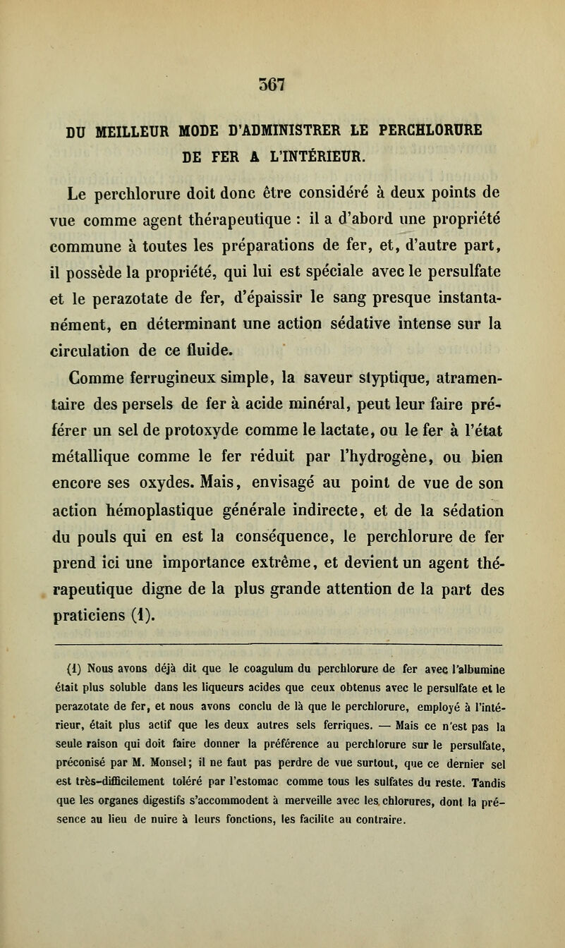 DU MEILLEUR MODE D'ADMINISTRER LE PERCHLORURE DE FER A L'INTÉRIEUR. Le perchlorure doit donc être considéré à deux points de vue comme agent thérapeutique : il a d'abord une propriété commune à toutes les préparations de fer, et, d'autre part, il possède la propriété, qui lui est spéciale avec le persulfate et le perazotate de fer, d'épaissir le sang presque instanta- nément, en déterminant une action sédative intense sur la circulation de ce fluide. Comme ferrugineux simple, la saveur styptique, atramen- taire des persels de fer à acide minéral, peut leur faire pré- férer un sel de protoxyde comme le lactate, ou le fer à l'état métallique comme le fer réduit par l'hydrogène, ou bien encore ses oxydes. Mais, envisagé au point de vue de son action hémoplastique générale indirecte, et de la sédation du pouls qui en est la conséquence, le perchlorure de fer prend ici une importance extrême, et devient un agent thé- rapeutique digne de la plus grande attention de la part des praticiens (1). (1) Nous avons déjà dit que le coagulum du perchlorure de fer avec l'albumine était plus soluble dans les liqueurs acides que ceux obtenus avec le persulfate et le perazotate de fer, et nous avons conclu de là que le perchlorure, employé à l'inté- rieur, était plus actif que les deux autres sels ferriques. — Mais ce n'est pas la seule raison qui doit faire donner la préférence au perchlorure sur le persulfate, préconisé par M. Monsel ; il ne faut pas perdre de vue surtout, que ce dernier sel est très-difficilement toléré par l'estomac comme tous les sulfates du reste. Tandis que les organes digestifs s'accommodent à merveille avec les chlorures, dont la pré- sence au lieu de nuire à leurs fonctions, les facilite au contraire.