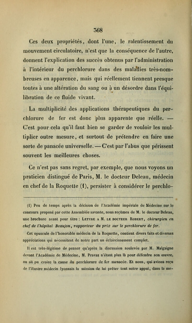 Ces deux propriétés, dont l'une, le ralentissement du mouvement circulatoire, n'est que la conséquence de l'autre, donnent l'explication des succès obtenus par l'administration à l'intérieur du perchlorure dans des maladies très-nom- breuses en apparence, mais qui réellement tiennent presque toutes à une altération du sang ou à un désordre dans l'équi- libration de ce fluide vivant. La multiplicité des applications thérapeutiques du per- chlorure de fer est donc plus apparente que réelle. — C'est pour cela qu'il faut bien se garder de vouloir les mul- tiplier outre mesure, et surtout de prétendre en faire une sorte de panacée universelle. — C'est par l'abus que périssent souvent les meilleures choses. Ce n'est pas sans regret, par exemple, que nous voyons un praticien distingué de Paris, M. le docteur Deleau, médecin en chef de la Roquette (1), persister à considérer le perchlo- (1) Peu de temps après la décision de l'Académie impériale de Médecine sur le concours proposé par celte Assemblée savante, nous reçûmes de M. le docteur Deleau, une brochure avant pour titre : Lettre a. M. le docteur Robert, chirurgien en chef de l'hôpital Bcaujon, rapporteur du prix sur le perchlorure de fer. Cet opuscule de l'honorable médecin de la Roquette, contient divers faits et diverses appréciations qui nécessitent de notre part un éclaircissement complet. Il est irès-légitimc de penser qu'après la discussion soulevée par M. Malgaigne devant l'Académie de Médecine, M. Pravaz n'étant plus là pour défendre son œuvre, on ait pu croire la cause du perchlorure de fer menacée. Et nous, qui avions reçu de l'illustre médecin lyonnais la mission de lui prêter tout notre appui, dans la me-