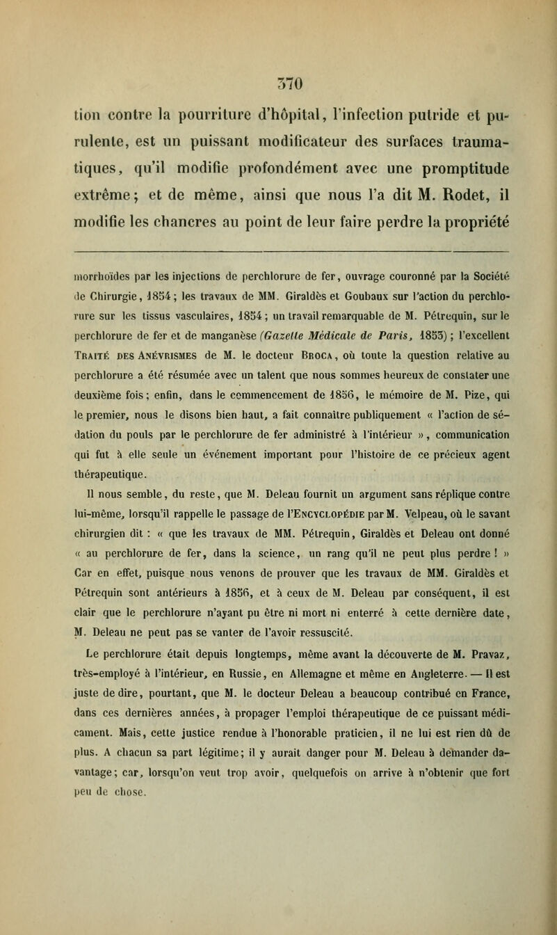 tion contre la pourriture d'hôpital, l'infection putride et pu- rulente, est un puissant modificateur des surfaces trauma- tiques, qu'il modifie profondément avec une promptitude extrême; et de même, ainsi que nous l'a dit M. Rodet, il modifie les chancres au point de leur faire perdre la propriété morrhoïdes par les injections de perchlorure de fer, ouvrage couronné par la Société, de Chirurgie, 1854; les travaux de MM. Giraldès et Goubaux sur l'action du perchlo- rure sur les tissus vasculaires, 1854; un travail remarquable de M. Pélrequin, sur le perchlorure de fer et de manganèse (Gazelle Médicale de Paris, 1853) ; l'excellent Traité des Anévrismes de M. le docteur Broca , où toute la question relative au perchlorure a été résumée avec un talent que nous sommes heureux de constater une deuxième fois; enfin, dans le commencement de 1836, le mémoire de M. Pize, qui le premier, nous le disons bien haut, a fait connaître publiquement « l'action de sé- dation du pouls par le perchlorure de fer administré à l'intérieur », communication qui fut à elle seule un événement important pour l'histoire de ce précieux agent thérapeutique. 11 nous semble, du reste, que M. Deleau fournit un argument sans réplique contre lui-même, lorsqu'il rappelle le passage de I'Encvclopédie par M. Velpeau, où le savant chirurgien dit : « que les travaux de MM. Pélrequin, Giraldès et Deleau ont donné « au perchlorure de fer, dans la science, un rang qu'il ne peut plus perdre! » Car en effet, puisque nous venons de prouver que les travaux de MM. Giraldès et Pétrequin sont antérieurs à 1856, et à ceux de M. Deleau par conséquent, il est clair que le perchlorure n'ayant pu être ni mort ni enterré à cette dernière date, M. Deleau ne peut pas se vanter de l'avoir ressuscité. Le perchlorure était depuis longtemps, même avant la découverte de M. Pravaz, très-employé à l'intérieur, en Russie, en Allemagne et même en Angleterre. — H est juste dédire, pourtant, que M. le docteur Deleau a beaucoup contribué en France, dans ces dernières années, à propager l'emploi thérapeutique de ce puissant médi- cament. Mais, cette justice rendue à l'honorable praticien, il ne lui est rien dû de plus. A chacun sa part légitime; il y aurait danger pour M. Deleau à demander da- vantage; car, lorsqu'on veut trop avoir, quelquefois on arrive à n'obtenir que fort peu de chose.