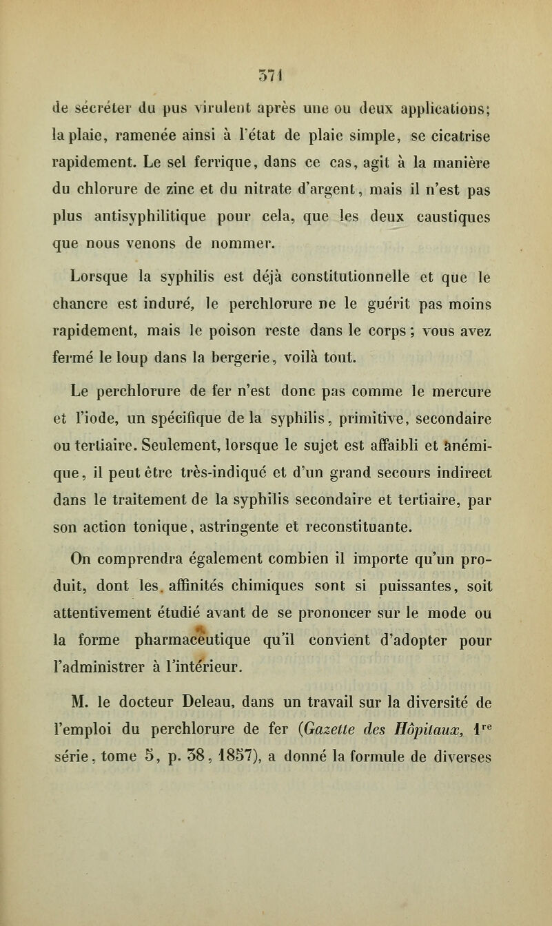 de sécréter du pus virulent après une ou deux applications; la plaie, ramenée ainsi à l'état de plaie simple, se cicatrise rapidement. Le sel ferrique, dans ce cas, agit à la manière du chlorure de zinc et du nitrate d'argent, mais il n'est pas plus antisyphilitique pour cela, que les deux caustiques que nous venons de nommer. Lorsque la syphilis est déjà constitutionnelle et que le chancre est induré, le perchlorure ne le guérit pas moins rapidement, mais le poison reste dans le corps ; vous avez fermé le loup dans la bergerie, voilà tout. Le perchlorure de fer n'est donc pas comme le mercure et l'iode, un spécifique delà syphilis, primitive, secondaire ou tertiaire. Seulement, lorsque le sujet est affaibli et anémi- que, il peut être très-indiqué et d'un grand secours indirect dans le traitement de la syphilis secondaire et tertiaire, par son action tonique, astringente et reconstituante. On comprendra également combien il importe qu'un pro- duit, dont les. affinités chimiques sont si puissantes, soit attentivement étudié avant de se prononcer sur le mode ou la forme pharmaceutique qu il convient d'adopter pour l'administrer à l'intérieur. M. le docteur Deleau, dans un travail sur la diversité de l'emploi du perchlorure de fer (Gazette des Hôpitaux, lre série, tome 5, p. 38, 1857), a donné la formule de diverses