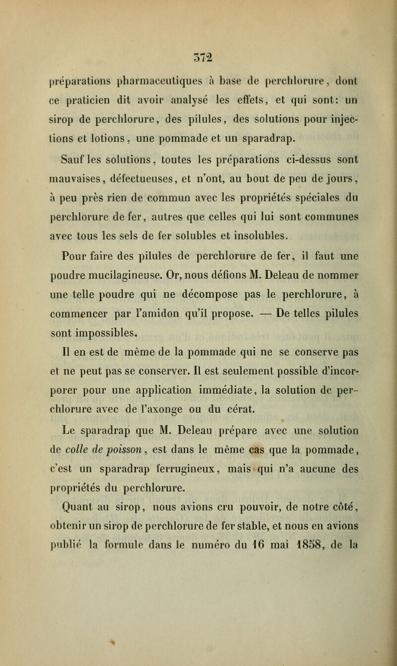 37-2 préparations pharmaceutiques à base de perchlorure, dont ce praticien dit avoir analysé les effets, et qui sont: un sirop de perchlorure, des pilules, des solutions pour injec- tions et lotions, une pommade et un sparadrap. Sauf les solutions, toutes les préparations ci-dessus sont mauvaises, défectueuses, et n'ont, au bout de peu de jours, à peu près rien de commun avec les propriétés spéciales du perchlorure de fer, autres que celles qui lui sont communes avec tous les sels de fer solubles et insolubles. Pour faire des pilules de perchlorure de fer, il faut une poudre mucilagineuse. Or, nous défions M. Deleau de nommer une telle poudre qui ne décompose pas le perchlorure, à commencer par l'amidon qu'il propose. — De telles pilules sont impossibles. Il en est de même de la pommade qui ne se conserve pas et ne peut pas se conserver. Il est seulement possible d'incor- porer pour une application immédiate, la solution de per- chlorure avec de l'axonge ou du cérat. Le sparadrap que M. Deleau prépare avec une solution de colle de poisson, est dans le même cas que la pommade, c'est un sparadrap ferrugineux, mais qui n'a aucune des propriétés du perchlorure. Quant au sirop, nous avions cru pouvoir, de notre côté, obtenir un sirop de perchlorure de fer stable, et nous en avions