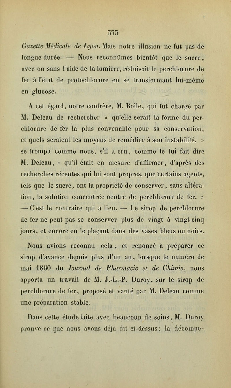 375 Gazette Médicale de Lyon. Mais notre illusion ne fut pas de longue durée. — Nous reconnûmes bientôt que le sucre, avec ou sans l'aide de la lumière, réduisait le perchlorure de fer à l'état de protochlorure en se transformant lui-même en glucose. A cet égard, notre confrère, M. Boile, qui fut chargé par M. Deleau de rechercher « qu'elle serait la forme du per- chlorure de fer la plus convenable pour sa conservation, et quels seraient les moyens de remédier à son instabilité, » se trompa comme nous, s'il a cru, comme le lui fait dire M. Deleau, « qu'il était en mesure d'affirmer, d'après des recherches récentes qui lui sont propres, que Certains agents, tels que le sucre, ont la propriété de conserver, sans altéra- tion, la solution concentrée neutre de perchlorure de fer. » — C'est le contraire qui a lieu. — Le sirop de perchlorure de fer ne peut pas se conserver plus de vingt à vingt-cinq jours, et encore en le plaçant dans des vases bleus ou noirs. Nous avions reconnu cela , et renoncé à préparer ce sirop d'avance depuis plus d'un an, lorsque le numéro de mai 1860 du Journal de Pharmacie et de Chimie, nous apporta un travail de M. J.-L.-P. Duroy, sur le sirop de perchlorure de fer, proposé et vanté par M. Deleau comme une préparation stable. Dans cette étude faite avec beaucoup de soins, M. Duroy prouve ce que nous avons déjà dit ci-dessus: la décompo-