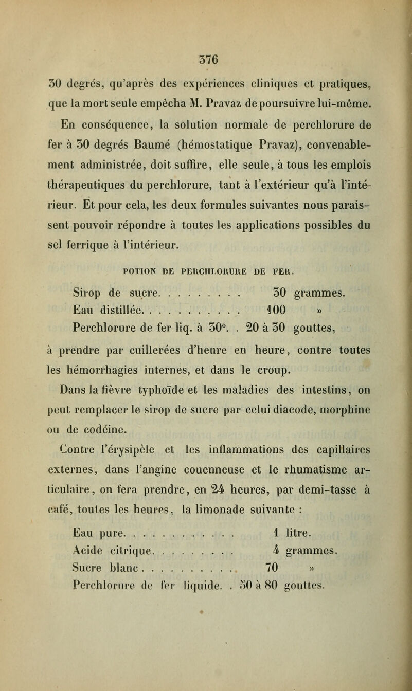 30 degrés, qu'après des expériences cliniques et pratiques, que la mort seule empêcha M. Pravaz de poursuivre lui-même. En conséquence, la solution normale de perchlorure de fer à 30 degrés Baume (hémostatique Pravaz), convenable- ment administrée, doit suffire, elle seule, à tous les emplois thérapeutiques du perchlorure, tant à l'extérieur qu'à l'inté- rieur. Et pour cela, les deux formules suivantes nous parais- sent pouvoir répondre à toutes les applications possibles du sel ferrique à l'intérieur. POTION DE PERCHLORURE DE FER. Sirop de sucre 30 grammes. Eau distillée 100 » Perchlorure de fer liq. à 30°. . 20 à 30 gouttes, à prendre par cuillerées d'heure en heure, contre toutes les hémorrhagies internes, et dans le croup. Dans la fièvre typhoïde et les maladies des intestins, on peut remplacer le sirop de sucre par celui diacode, morphine ou de codéine. Contre l'érysipèle et les inflammations des capillaires externes, dans l'angine couenneuse et le rhumatisme ar- ticulaire , on fera prendre, en 24 heures, par demi-tasse à café, toutes les heures, la limonade suivante : Eau pure 1 litre. Acide citrique 4 grammes. Sucre blanc 70 » Perchlorure de fer liquide. . 50 à 80 gouttes.