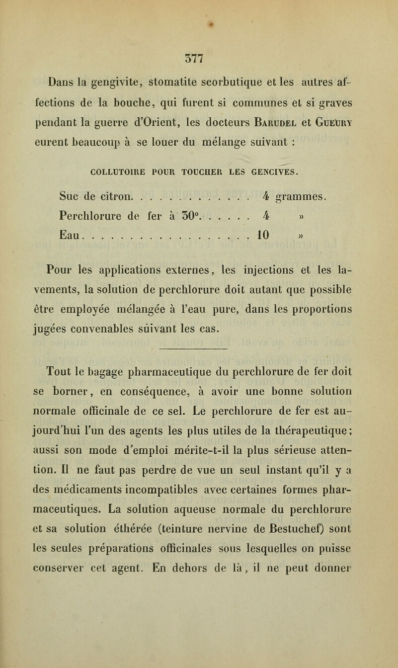 Dans la gengivite, stomatite scorbutique et les autres af- fections de la bouche, qui furent si communes et si graves pendant la guerre d'Orient, les docteurs Barudel et GueUry eurent beaucoup à se louer du mélange suivant : COLLUTOIRE POUR TOUCHER LES GENCIVES. Suc de citron 4 grammes. Perchlorure de fer à 30° 4 » Eau 10 Pour les applications externes, les injections et les la- vements, la solution de perchlorure doit autant que possible être employée mélangée à l'eau pure, dans les proportions jugées convenables suivant les cas. Tout le bagage pharmaceutique du perchlorure de fer doit se borner, en conséquence, à avoir une bonne solution normale officinale de ce sel. Le perchlorure de fer est au- jourd'hui l'un des agents les plus utiles de la thérapeutique; aussi son mode d'emploi mérite-t-il la plus sérieuse atten- tion. Il ne faut pas perdre de vue un seul instant qu'il y a des médicaments incompatibles avec certaines formes phar- maceutiques. La solution aqueuse normale du perchlorure et sa solution éthérée (teinture nervine de Bestuchef) sont les seules préparations officinales sous lesquelles on puisse conserver cet agent. En dehors de là, il ne peut donner
