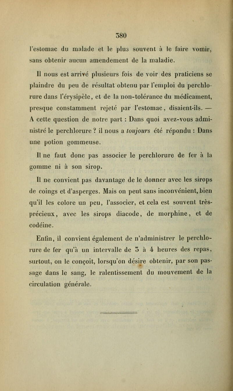 l'estomac du malade et le plus souvent à le faire vomir, sans obtenir aucun amendement de la maladie. Il nous est arrivé plusieurs fois de voir des praticiens se plaindre du peu de résultat obtenu par l'emploi du perchlo- rure dans l'érysipèle, et de la non-tolérance du médicament, presque constamment rejeté par l'estomac, disaient-ils.— A cette question de notre part : Dans quoi avez-vous admi- nistré le perchlorure ? il nous a toujours été répondu : Dans une potion gommeuse. Il ne faut donc pas associer le perchlorure de fer à la gomme ni à son sirop. Il ne convient pas davantage de le donner avec les sirops de coings et d'asperges. Mais on peut sans inconvénient, bien qu'il les colore un peu, l'associer, et cela est souvent très- précieux, avec les sirops diacode, de morphine, et de codéine. Enfin, il convient également de n'administrer le perchlo- rure de fer qu'à un intervalle de 3 à 4 heures des repas, surtout, on le conçoit, lorsqu'on désire obtenir, par son pas- sage dans le sang, le ralentissement du mouvement de la circulation générale.
