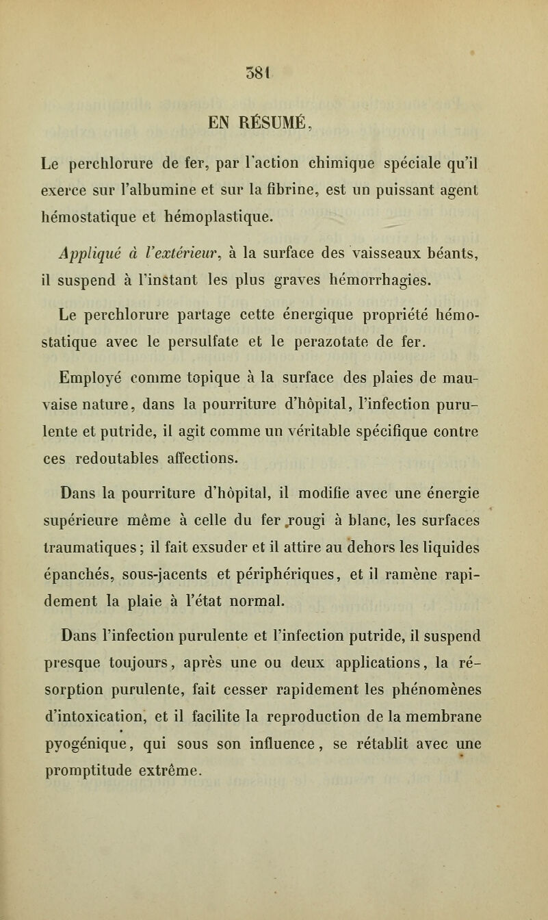 EN RÉSUMÉ, Le perchlorure de fer, par l'action chimique spéciale qu'il exerce sur l'albumine et sur la fibrine, est un puissant agent hémostatique et hémoplastique. Appliqué à l'extérieur, à la surface des vaisseaux béants, il suspend à l'instant les plus graves hémorrhagies. Le perchlorure partage cette énergique propriété hémo- statique avec le persulfate et le perazotate de fer. Employé comme topique à la surface des plaies de mau- vaise nature, dans la pourriture d'hôpital, l'infection puru- lente et putride, il agit comme un véritable spécifique contre ces redoutables affections. Dans la pourriture d'hôpital, il modifie avec une énergie supérieure même à celle du fer jougi à blanc, les surfaces traumatiques ; il fait exsuder et il attire au dehors les liquides épanchés, sous-jacents et périphériques, et il ramène rapi- dement la plaie à l'état normal. Dans l'infection purulente et l'infection putride, il suspend presque toujours, après une ou deux applications, la ré- sorption purulente, fait cesser rapidement les phénomènes d'intoxication, et il facilite la reproduction de la membrane pyogénique, qui sous son influence, se rétablit avec une promptitude extrême.