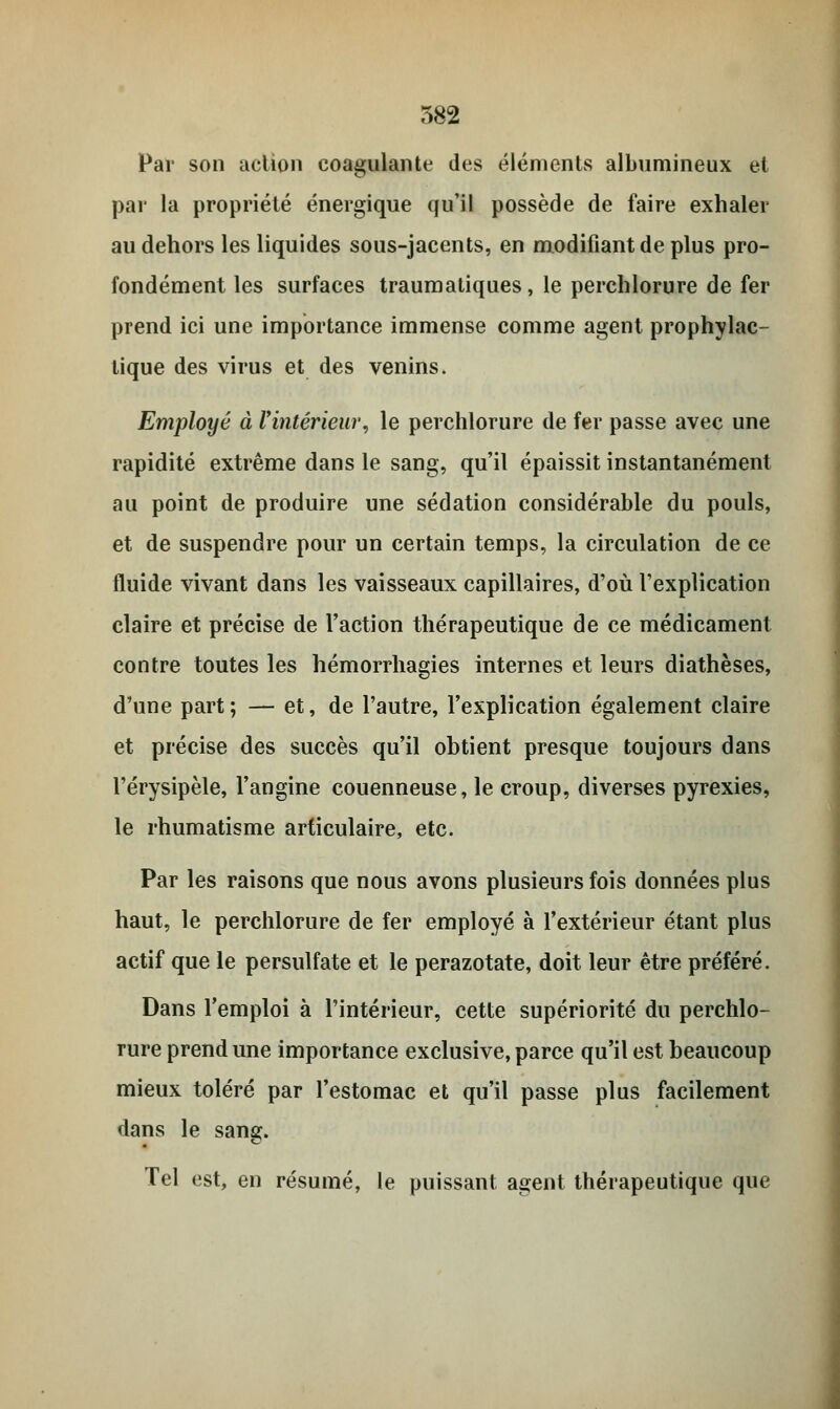 Par son action coagulante des éléments albumineux et par la propriété énergique qu'il possède de faire exhaler au dehors les liquides sous-jacents, en modifiant de plus pro- fondément les surfaces traumatiques, le perchlorure de fer prend ici une importance immense comme agent prophylac- tique des virus et des venins. Employé à l'intérieur, le perchlorure de fer passe avec une rapidité extrême dans le sang, qu'il épaissit instantanément au point de produire une sédation considérable du pouls, et de suspendre pour un certain temps, la circulation de ce fluide vivant dans les vaisseaux capillaires, d'où l'explication claire et précise de l'action thérapeutique de ce médicament contre toutes les hémorrhagies internes et leurs diathèses, d'une part; — et, de l'autre, l'explication également claire et précise des succès qu'il obtient presque toujours dans l'érysipèle, l'angine couenneuse, le croup, diverses pyrexies, le rhumatisme articulaire, etc. Par les raisons que nous avons plusieurs fois données plus haut, le perchlorure de fer employé à l'extérieur étant plus actif que le persulfate et le perazotate, doit leur être préféré. Dans l'emploi à l'intérieur, cette supériorité du perchlo- rure prend une importance exclusive, parce qu'il est beaucoup mieux toléré par l'estomac et qu'il passe plus facilement dans le sang. Tel est, en résumé, le puissant agent thérapeutique que