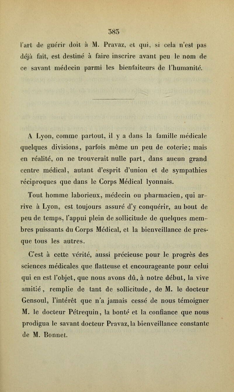 385 l'art de guérir doit à M. Pravaz, et qui, si cela n'est pas déjà fait, est destiné à faire inscrire avant peu le nom de ce savant médecin parmi les bienfaiteurs de l'humanité. A Lyon, comme partout, il y a dans la famille médicale quelques divisions, parfois même un peu de coterie; mais en réalité, on ne trouverait nulle part, dans aucun grand centre médical, autant d'esprit d'union et de sympathies réciproques que dans le Corps Médical lyonnais. Tout homme laborieux, médecin ou pharmacien, qui ar- rive à Lyon, est toujours assuré d'y conquérir, au bout de peu de temps, l'appui plein de sollicitude de quelques mem- bres puissants du Corps Médical, et la bienveillance de pres- que tous les autres. C'est à cette vérité, aussi précieuse pour le progrès des sciences médicales que flatteuse et encourageante pour celui qui en est l'objet, que nous avons dû, à notre début, la vive amitié , remplie de tant de sollicitude, de M. le docteur Gensoul, l'intérêt que n'a jamais cessé de nous témoigner M. le docteur Pétrequin, la bonté et la confiance que nous prodigua le savant docteur Pravaz, la bienveillance constante de M. Bonnet.