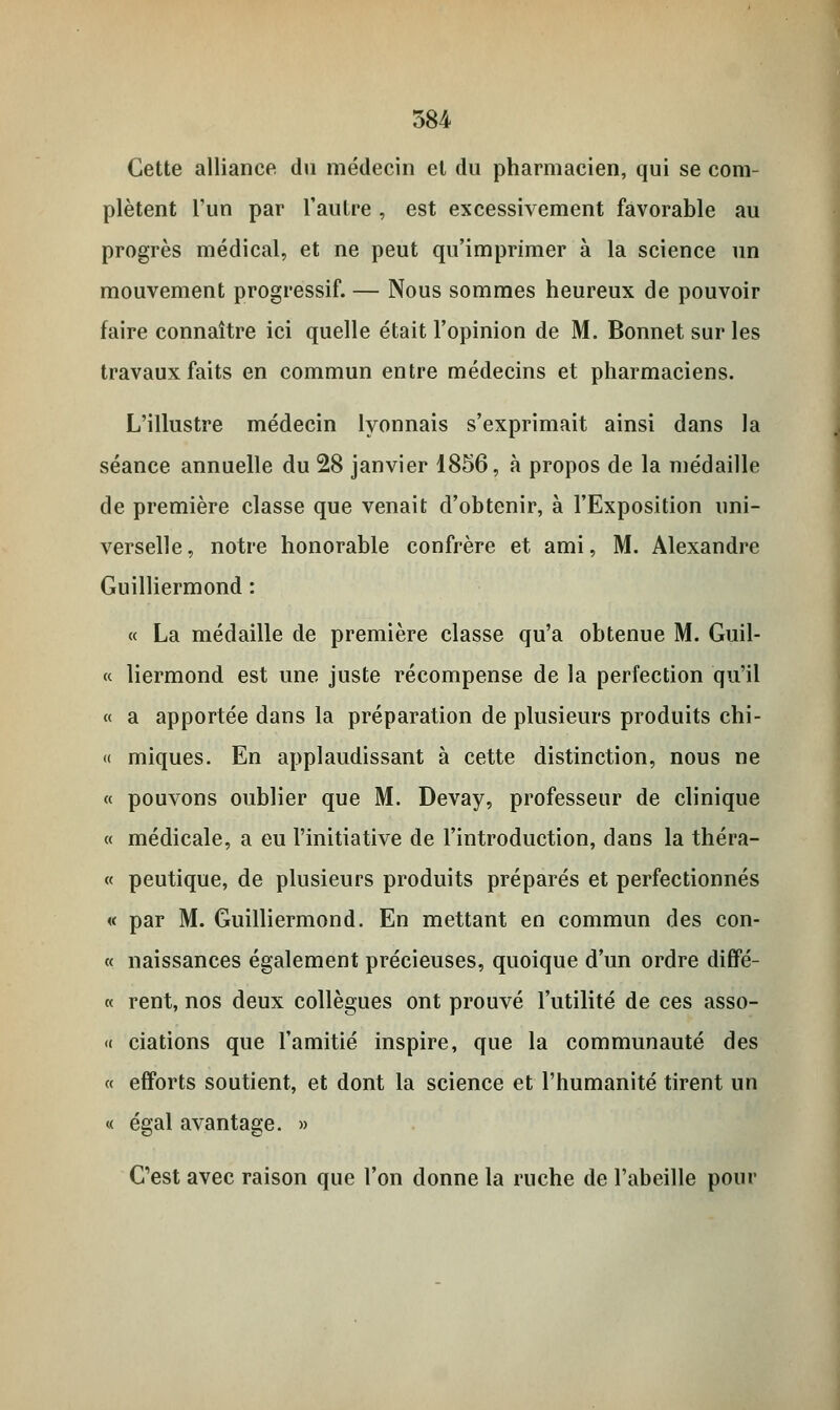 Cette alliance du médecin et du pharmacien, qui se com- plètent l'un par l'autre , est excessivement favorable au progrès médical, et ne peut qu'imprimer à la science un mouvement progressif. — Nous sommes heureux de pouvoir faire connaître ici quelle était l'opinion de M. Bonnet sur les travaux faits en commun entre médecins et pharmaciens. L'illustre médecin lyonnais s'exprimait ainsi dans la séance annuelle du 28 janvier 1856, à propos de la médaille de première classe que venait d'obtenir, à l'Exposition uni- verselle, notre honorable confrère et ami, M. Alexandre Guilliermond : « La médaille de première classe qu'a obtenue M. Guil- « liermond est une juste récompense de la perfection qu'il « a apportée dans la préparation de plusieurs produits chi- « miques. En applaudissant à cette distinction, nous ne « pouvons oublier que M. Devay, professeur de clinique « médicale, a eu l'initiative de l'introduction, dans la théra- « peutique, de plusieurs produits préparés et perfectionnés « par M. Guilliermond. En mettant en commun des con- « naissances également précieuses, quoique d'un ordre diffé- « rent, nos deux collègues ont prouvé l'utilité de ces asso- « ciations que l'amitié inspire, que la communauté des « efforts soutient, et dont la science et l'humanité tirent un « égal avantage. » C'est avec raison que l'on donne la ruche de l'abeille pour