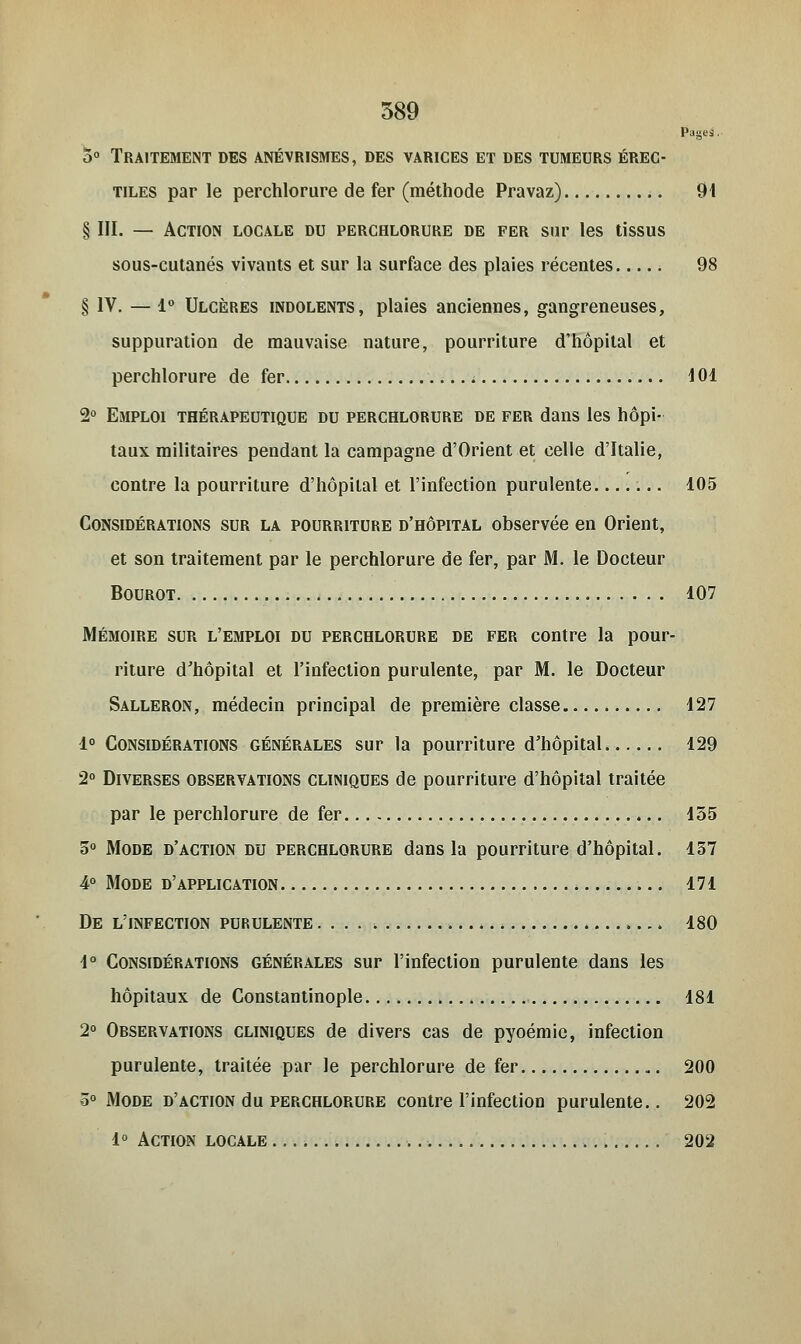 Pages. 5° Traitement des anévrismes, des varices et des tumeurs érec- tiles par le perchlorure de fer (méthode Pravaz) 91 § III. — Action locale du perchlorure de fer sur les tissus sous-cutanés vivants et sur la surface des plaies récentes 98 § IV. — 1° Ulcères indolents, plaies anciennes, gangreneuses, suppuration de mauvaise nature, pourriture d'hôpital et perchlorure de fer 101 2° Emploi thérapeutique du perchlorure de fer dans les hôpi- taux militaires pendant la campagne d'Orient et celle d'Italie, contre la pourriture d'hôpital et l'infection purulente ... 105 Considérations sur la pourriture d'hôpital observée en Orient, et son traitement par le perchlorure de fer, par M. le Docteur Bourot 107 Mémoire sur l'emploi du perchlorure de fer contre la pour- riture d'hôpital et l'infection purulente, par M. le Docteur Salleron, médecin principal de première classe 127 1° Considérations générales sur la pourriture d'hôpital 129 2° Diverses observations cliniques de pourriture d'hôpital traitée par le perchlorure de fer 155 5° Mode d'action du perchlorure dans la pourriture d'hôpital. 157 4° Mode d'application 171 De l'infection purulente . . . . 180 1° Considérations générales sur l'infection purulente dans les hôpitaux de Constantinople 181 2° Observations cliniques de divers cas de pyoémic, infection purulente, traitée par le perchlorure de fer 200 5° Mode d'action du perchlorure contre l'infection purulente.. 202 1° Action locale 202