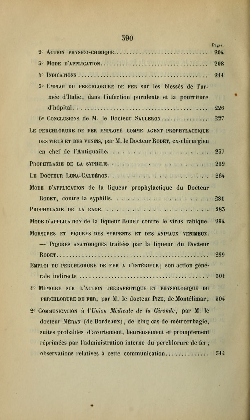 Pages. 2° Action physico-chimique 204 3° Mode d'application 208 4° Indications 211 5° Emploi du perchlorure de fer sur les blessés de l'ar- mée d'Italie, dans l'infection purulente et la pourriture d'hôpital 226 6° Conclusions de M. le Docteur Salleron 227 Le perchlorure de fer employé comme agent prophylactique des virus et des venins, par M. le Docteur Rodet, ex-chirurgien en chef de l'Antiquaille 257 Prophylaxie de la syphilis 239 Le Docteur Luna-Caldéron 264 Mode d'application de la liqueur prophylactique du Docteur Rodet, contre la syphilis 281 Prophylaxie de la rage 283 Mode d'application de la liqueur Rodet contre le virus rabique. 294 Morsures et piqûres des serpents et des animaux venimeux. — Piqûres anatomiques traitées par la liqueur du Docteur Rodet 299 Emploi du perchlorure de fer a l'intérieur ; son action géné- rale indirecte 501 4° MÉMOIRE SUR L'ACTION THÉRAPEUTIQUE ET PHYSIOLOGIQUE DU perchlorure de fer, par M. le docteur Pize, deMontélimar, 504 2° Communication à VUnion Médicale de la Gironde, par M. le docteur Méran (de Bordeaux), de cinq cas de métrorrhagie, suites probables d'avortement, heureusement et promptement réprimées par l'administration interne du perchlorure de fer; observations relatives à cette communication 314