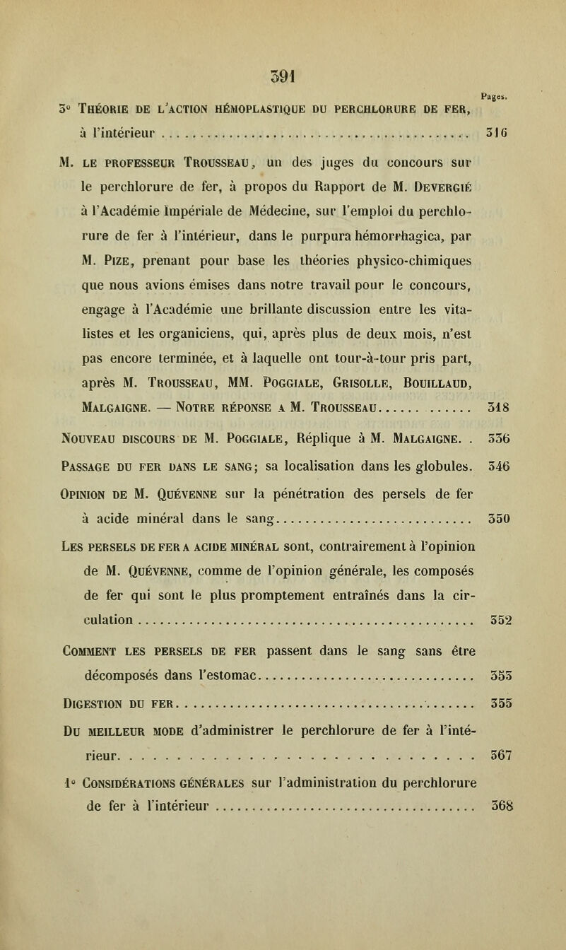 391 Pages. 5° Théorie de l'action hémoplastique du perchlorure de fer, à l'intérieur 316 M. le professeur Trousseau, un des juges du concours sur le perchlorure de fer, à propos du Rapport de M. Devergié à l'Académie Impériale de Médecine, sur l'emploi du perchlo- rure de fer à l'intérieur, dans le purpura hémorrhagica, par M. Pize, prenant pour base les théories physico-chimiques que nous avions émises dans notre travail pour le concours, engage à l'Académie une brillante discussion entre les vita- listes et les organiciens, qui, après plus de deux mois, n'est pas encore terminée, et à laquelle ont tour-à-tour pris part, après M. Trousseau, MM. Poggiale, Grisolle, Bouillaud, Malgaigne. — Notre réponse a M. Trousseau 318 Nouveau discours de M. Poggiale, Réplique à M. Malgaigne. . 336 Passage du fer dans le sang; sa localisation dans les globules. 346 Opinion de M. Quévenne sur la pénétration des persels de fer à acide minéral dans le sang 350 Les persels de fera acide minéral sont, contrairement à l'opinion de M. Quévenne, comme de l'opinion générale, les composés de fer qui sont le plus promptement entraînés dans la cir- culation 352 Comment les persels de fer passent dans le sang sans être décomposés dans l'estomac 355 Digestion du fer 355 Du meilleur mode d'administrer le perchlorure de fer à l'inté- rieur , 367 1° Considérations générales sur l'administration du perchlorure de fer à l'intérieur 368